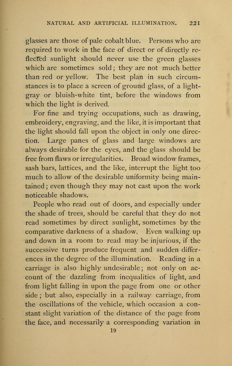 glasses are those of pale cobalt blue. Persons who are required to work in the face of direct or of directly re- flected sunlight should never use the green glasses which are sometimes sold; they are not much better than red or yellow. The best plan in such circum- stances is to place a screen of ground glass, of a light- gray or bluish-white tint, before the windows from which the light is derived. For fine and trying occupations, such as drawing, embroidery, engraving, and the like, it is important that the light should fall upon the object in only one direc- tion. Large panes of glass and large windows are always desirable for the eyes, and the glass should be free from flaws or irregularities. Broad window frames, sash bars, lattices, and the like, interrupt the light too much to allow of the desirable uniformity being main- tained ; even though they may not cast upon the work noticeable shadows. People who read out of doors, and especially under the shade of trees, should be careful that they do not read sometimes by direct sunlight, sometimes by the comparative darkness of a shadow. Even walking up and down in a room to read may be injurious, if the successive turns produce frequent and sudden differ- ences in the degree of the illumination. Reading in a carriage is also highly undesirable; not only on ac- count of the dazzling from inequalities of light, and from light falling in upon the page from one or other side ; but also, especially in a railway carriage, from the oscillations of the vehicle, which occasion a con- stant slight variation of the distance of the page from the face, and necessarily a corresponding variation in 19