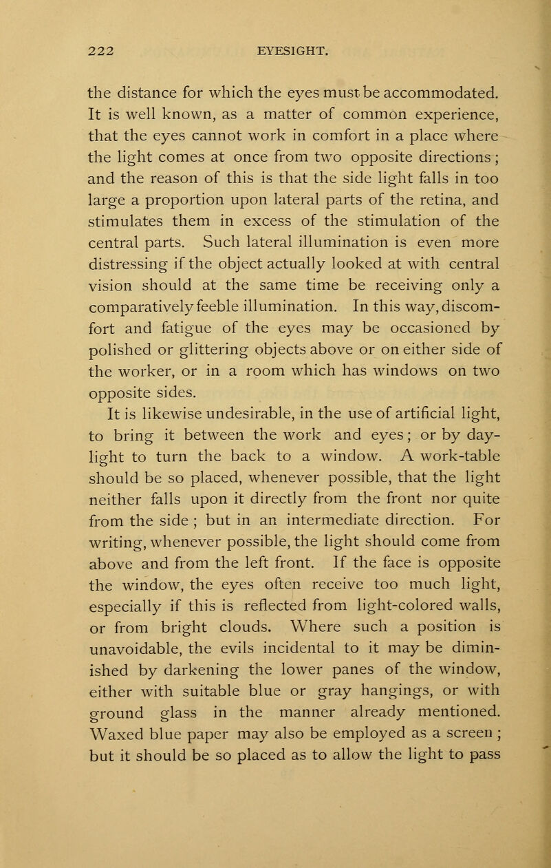 the distance for which the eyes must be accommodated. It is well known, as a matter of common experience, that the eyes cannot work in comfort in a place where the light comes at once from two opposite directions; and the reason of this is that the side light falls in too large a proportion upon lateral parts of the retina, and stimulates them in excess of the stimulation of the central parts. Such lateral illumination is even more distressing if the object actually looked at with central vision should at the same time be receiving only a comparatively feeble illumination. In this way, discom- fort and fatigue of the eyes may be occasioned by polished or glittering objects above or on either side of the worker, or in a room which has windows on two opposite sides. It is likewise undesirable, in the use of artificial light, to bring it between the work and eyes; or by day- light to turn the back to a window. A work-table should be so placed, whenever possible, that the light neither falls upon it directly from the front nor quite from the side ; but in an intermediate direction. For writing, whenever possible, the light should come from above and from the left front. If the face is opposite the window, the eyes often receive too much light, especially if this is reflected from light-colored walls, or from bright clouds. Where such a position is unavoidable, the evils incidental to it may be dimin- ished by darkening the lower panes of the window, either with suitable blue or gray hangings, or with ground glass in the manner already mentioned. Waxed blue paper may also be employed as a screen ; but it should be so placed as to allow the light to pass