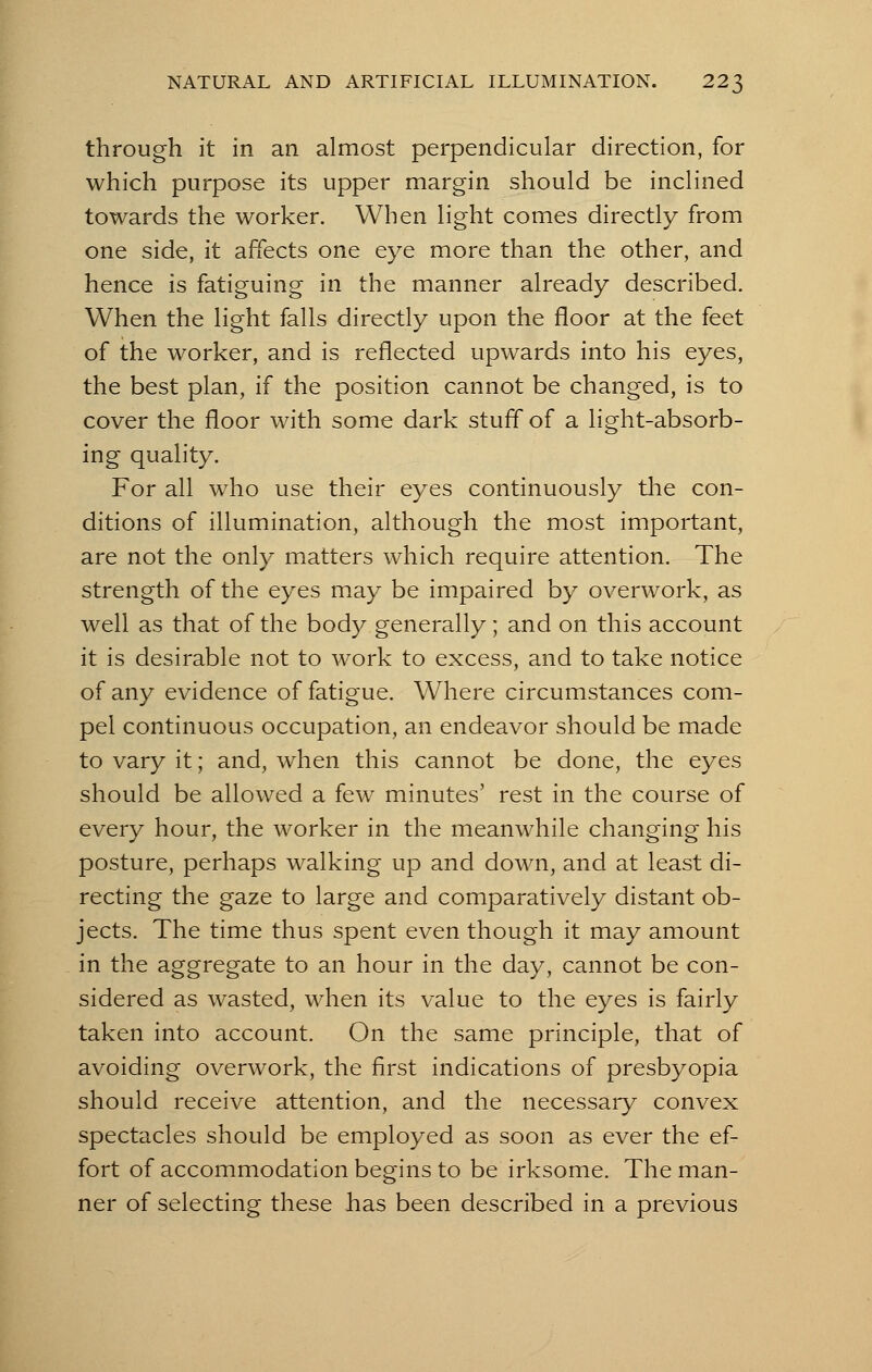 through it in an almost perpendicular direction, for which purpose its upper margin should be inclined towards the worker. When light comes directly from one side, it affects one eye more than the other, and hence is fatiguing in the manner already described. When the light falls directly upon the floor at the feet of the worker, and is reflected upwards into his eyes, the best plan, if the position cannot be changed, is to cover the floor with some dark stuff of a light-absorb- ing quality. For all who use their eyes continuously the con- ditions of illumination, although the most important, are not the only matters which require attention. The strength of the eyes may be impaired by overwork, as well as that of the body generally; and on this account it is desirable not to work to excess, and to take notice of any evidence of fatigue. Where circumstances com- pel continuous occupation, an endeavor should be made to vary it; and, when this cannot be done, the eyes should be allowed a few minutes' rest in the course of every hour, the worker in the meanwhile changing his posture, perhaps walking up and down, and at least di- recting the gaze to large and comparatively distant ob- jects. The time thus spent even though it may amount in the aggregate to an hour in the day, cannot be con- sidered as wasted, when its value to the eyes is fairly taken into account. On the same principle, that of avoiding overwork, the first indications of presbyopia should receive attention, and the necessary convex spectacles should be employed as soon as ever the ef- fort of accommodation begins to be irksome. The man- ner of selecting these has been described in a previous