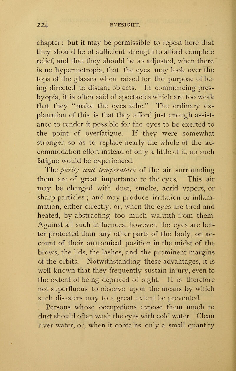 chapter; but it may be permissible to repeat here that they should be of sufficient strength to afford complete relief, and that they should be so adjusted, when there is no hypermetropia, that the eyes may look over the tops of the glasses when raised for the purpose of be- ing directed to distant objects. In commencing pres- byopia, it is often said of spectacles which are too weak that they make the eyes ache. The ordinary ex- planation of this is that they afford just enough assist- ance to render it possible for the eyes to be exerted to the point of overfatigue. If they were somewhat stronger, so as to replace nearly the whole of the ac- commodation effort instead of only a little of it, no such fatigue would be experienced. The purity and temperature of the air surrounding them are of great importance to the eyes. This air may be charged with dust, smoke, acrid vapors, or sharp particles ; and may produce irritation or inflam- mation, either directly, or, when the eyes are tired and heated, by abstracting too much warmth from them. Against all such influences, however, the eyes are bet- ter protected than any other parts of the body, on ac- count of their anatomical position in the midst of the brows, the lids, the lashes, and the prominent margins of the orbits. Notwithstanding these advantages, it is well known that they frequently sustain injury, even to the extent of being deprived of sight. It is therefore not superfluous to observe upon the means by which such disasters may to a great extent be prevented. Persons whose occupations expose them much to dust should often wash the eyes with cold water. Clean river water, or, when it contains only a small quantity