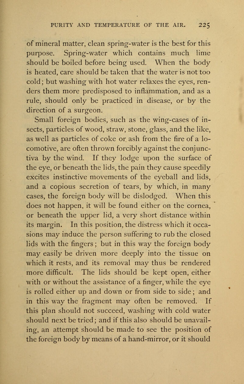 of mineral matter, clean spring-water is the best for this purpose. Spring-water which contains much lime should be boiled before being used. When the body is heated, care should be taken that the water is not too cold; but washing with hot water relaxes the eyes, ren- ders them more predisposed to inflammation, and as a rule, should only be practiced in disease, or by the direction of a surgeon. Small foreign bodies, such as the wing-cases of in- sects, particles of wood, straw, stone, glass, and the like, as well as particles of coke or. ash from the fire of a lo- comotive, are often thrown forcibly against the conjunc- tiva by the wind. If they lodge upon the surface of the eye, or beneath the lids, the pain they cause speedily excites instinctive movements of the eyeball and lids, and a copious secretion of tears, by which, in many cases, the foreign body will be dislodged. When this does not happen, it will be found either on the cornea, or beneath the upper lid, a very short distance within its margin. In this position, the distress which it occa- sions may induce the person suffering to rub the closed lids with the fingers; but in this way the foreign body may easily be driven more deeply into the tissue on which it rests, and its removal may thus be rendered more difficult. The lids should be kept open, either with or without the assistance of a finger, while the eye is rolled either up and down or from side to side; and in this way the fragment may often be removed. If this plan should not succeed, washing with cold water should next be tried; and if this also should be unavail- ing, an attempt should be made to see the position of the foreign body by means of a hand-mirror, or it should