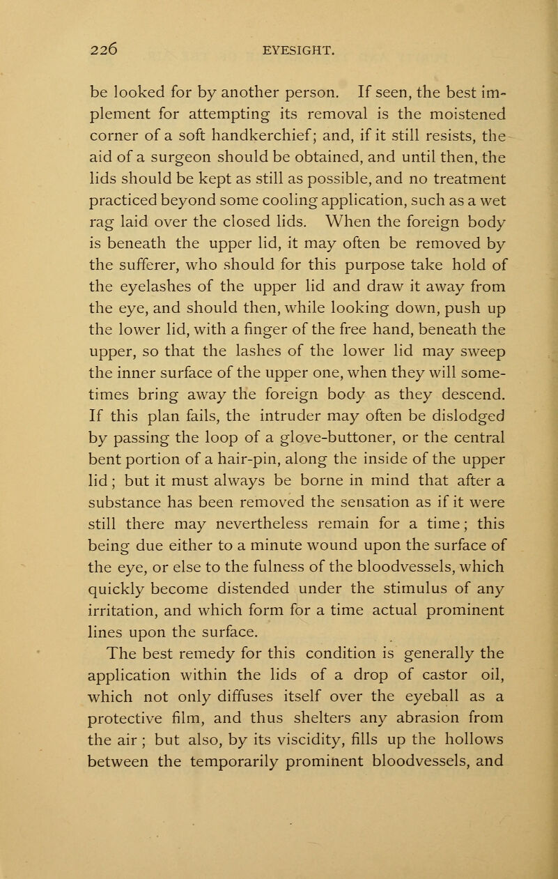 be looked for by another person. If seen, the best im- plement for attempting its removal is the moistened corner of a soft handkerchief; and, if it still resists, the aid of a surgeon should be obtained, and until then, the lids should be kept as still as possible, and no treatment practiced beyond some cooling application, such as a wet rag laid over the closed lids. When the foreign body is beneath the upper lid, it may often be removed by the sufferer, who should for this purpose take hold of the eyelashes of the upper lid and draw it away from the eye, and should then, while looking down, push up the lower lid, with a finger of the free hand, beneath the upper, so that the lashes of the lower lid may sweep the inner surface of the upper one, when they will some- times bring away the foreign body as they descend. If this plan fails, the intruder may often be dislodged by passing the loop of a glove-buttoner, or the central bent portion of a hair-pin, along the inside of the upper lid; but it must always be borne in mind that after a substance has been removed the sensation as if it were still there may nevertheless remain for a time; this being due either to a minute wound upon the surface of the eye, or else to the fulness of the bloodvessels, which quickly become distended under the stimulus of any irritation, and which form for a time actual prominent lines upon the surface. The best remedy for this condition is generally the application within the lids of a drop of castor oil, which not only diffuses itself over the eyeball as a protective film, and thus shelters any abrasion from the air ; but also, by its viscidity, fills up the hollows between the temporarily prominent bloodvessels, and
