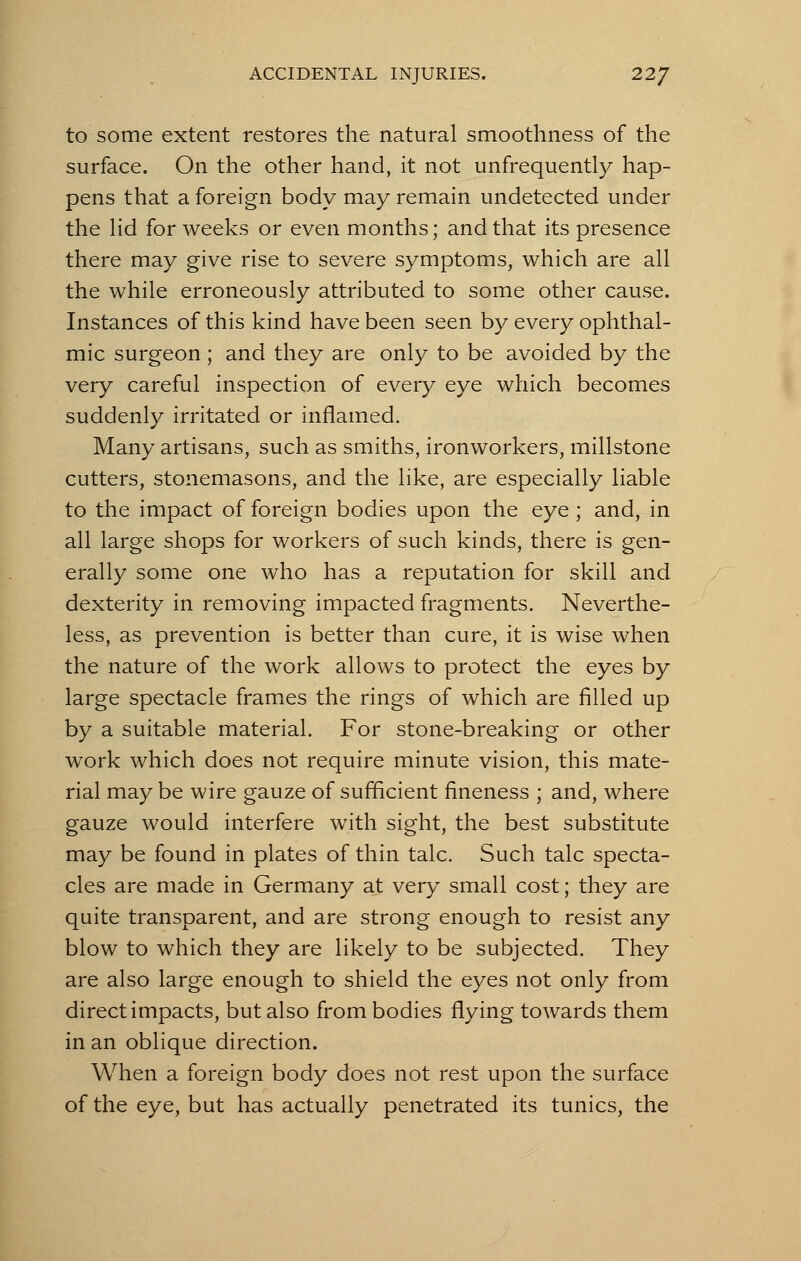 to some extent restores the natural smoothness of the surface. On the other hand, it not unfrequently hap- pens that a foreign body may remain undetected under the lid for weeks or even months; and that its presence there may give rise to severe symptoms, which are all the while erroneously attributed to some other cause. Instances of this kind have been seen by every ophthal- mic surgeon; and they are only to be avoided by the very careful inspection of every eye which becomes suddenly irritated or inflamed. Many artisans, such as smiths, ironworkers, millstone cutters, stonemasons, and the like, are especially liable to the impact of foreign bodies upon the eye ; and, in all large shops for workers of such kinds, there is gen- erally some one who has a reputation for skill and dexterity in removing impacted fragments. Neverthe- less, as prevention is better than cure, it is wise when the nature of the work allows to protect the eyes by large spectacle frames the rings of which are filled up by a suitable material. For stone-breaking or other work which does not require minute vision, this mate- rial may be wire gauze of sufficient fineness ; and, where gauze would interfere with sight, the best substitute may be found in plates of thin talc. Such talc specta- cles are made in Germany at very small cost; they are quite transparent, and are strong enough to resist any blow to which they are likely to be subjected. They are also large enough to shield the eyes not only from direct impacts, but also from bodies flying towards them in an oblique direction. When a foreign body does not rest upon the surface of the eye, but has actually penetrated its tunics, the