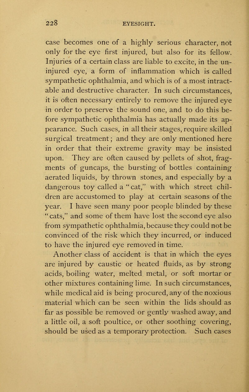 case becomes one of a highly serious character, not only for the eye first injured, but also for its fellow. Injuries of a certain class are liable to excite, in the un- injured eye, a form of inflammation which is called sympathetic ophthalmia, and which is of a most intract- able and destructive character. In such circumstances, it is often necessary entirely to remove the injured eye in order to preserve the sound one, and to do this be- fore sympathetic ophthalmia has actually made its ap- pearance. Such cases, in all their stages, require skilled surgical treatment; and they are only mentioned here in order that their extreme gravity may be insisted upon. They are often caused by pellets of shot, frag- ments of guncaps, the bursting of bottles containing aerated liquids, by thrown stones, and especially by a dangerous toy called a cat, with which street chil- dren are accustomed to play at certain seasons of the year. I have seen many poor people blinded by these cats, and some of them have lost the second eye also from sympathetic ophthalmia, because they could not be convinced of the risk which they incurred, or induced to have the injured eye removed in time. Another class of accident is that in which the eyes are injured by caustic or heated fluids, as by strong acids, boiling water, melted metal, or soft mortar or other mixtures containing lime. In such circumstances, while medical aid is being procured, any of the noxious material which can be seen within the lids should as far as possible be removed or gently washed away, and a little oil, a soft poultice, or other soothing covering, should be used as a temporary protection. Such cases