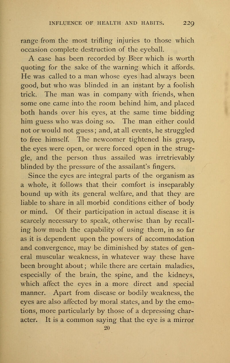 range from the most trifling injuries to those which occasion complete destruction of the eyeball. A case has been recorded by Beer which is worth quoting for the sake of the warning which it affords. He was called to a man whose eyes had always been good, but who was blinded in an instant by a foolish trick. The man was in company with friends, when some one came into the room behind him, and placed both hands over his eyes, at the same time bidding him guess who was doing so. The man either could not or would not guess; and, at all events, he struggled to free himself. The newcomer tightened his grasp, the eyes were open, or were forced open in the strug- gle, and the person thus assailed was irretrievably blinded by the pressure of the assailant's fingers. Since the eyes are integral parts of the organism as a whole, it follows that their comfort is inseparably bound up with its general welfare, and that they are liable to share in all morbid conditions either of body or mind. Of their participation in actual disease it is scarcely necessary to speak, otherwise than by recall- ing how much the capability of using them, in so far as it is dependent upon the powers of accommodation and convergence, may be diminished by states of gen- eral muscular weakness, in whatever way these have been brought about; while there are certain maladies, especially of the brain, the spine, and the kidneys, which affect the eyes in a more direct and special manner. Apart from disease or bodily weakness, the eyes are also affected by moral states, and by the emo- tions, more particularly by those of a depressing char- acter. It is a common saying that the eye is a mirror 20