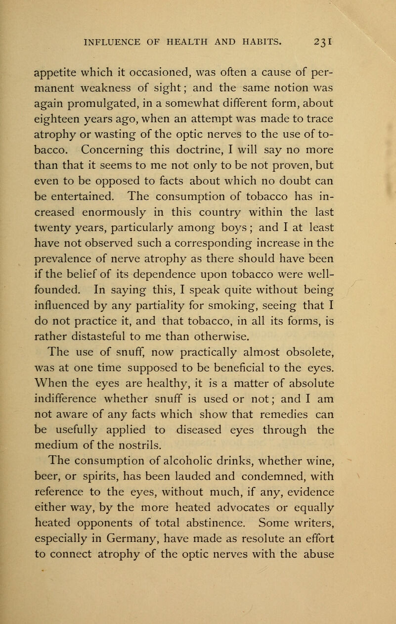 appetite which it occasioned, was often a cause of per- manent weakness of sight; and the same notion was again promulgated, in a somewhat different form, about eighteen years ago, when an attempt was made to trace atrophy or wasting of the optic nerves to the use of to- bacco. Concerning this doctrine, I will say no more than that it seems to me not only to be not proven, but even to be opposed to facts about which no doubt can be entertained. The consumption of tobacco has in- creased enormously in this country within the last twenty years, particularly among boys; and I at least have not observed such a corresponding increase in the prevalence of nerve atrophy as there should have been if the belief of its dependence upon tobacco were well- founded. In saying this, I speak quite without being influenced by any partiality for smoking, seeing that I do not practice it, and that tobacco, in all its forms, is rather distasteful to me than otherwise. The use of snuff, now practically almost obsolete, was at one time supposed to be beneficial to the eyes. When the eyes are healthy, it is a matter of absolute indifference whether snuff is used or not; and I am not aware of any facts which show that remedies can be usefully applied to diseased eyes through the medium of the nostrils. The consumption of alcoholic drinks, whether wine, beer, or spirits, has been lauded and condemned, with reference to the eyes, without much, if any, evidence either way, by the more heated advocates or equally heated opponents of total abstinence. Some writers, especially in Germany, have made as resolute an effort to connect atrophy of the optic nerves with the abuse
