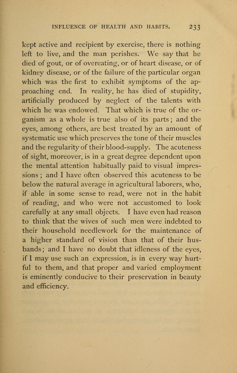 kept active and recipient by exercise, there is nothing left to live, and the man perishes. We say that he died of gout, or of overeating, or of heart disease, or of kidney disease, or of the failure of the particular organ which was the first to exhibit symptoms of the ap- proaching end. In reality, he has died of stupidity, artificially produced by neglect of the talents with which he was endowed. That which is true of the or- ganism as a whole is true also of its parts; and the eyes, among others, are best treated by an amount of systematic use which preserves the tone of their muscles and the regularity of their blood-supply. The acuteness of sight, moreover, is in a great degree dependent upon the mental attention habitually paid to visual impres- sions ; and I have often observed this acuteness to be below the natural average in agricultural laborers, who, if able in some sense to read, were not in the habit of reading, and who were not accustomed to look carefully at any small objects. I have even had reason to think that the wives of such men were indebted to their household needlework for the maintenance of a higher standard of vision than that of their hus- bands ; and I have no doubt that idleness of the eyes, if 1 may use such an expression, is in every way hurt- ful to them, and that proper and varied employment is eminently conducive to their preservation in beauty and efficiency.