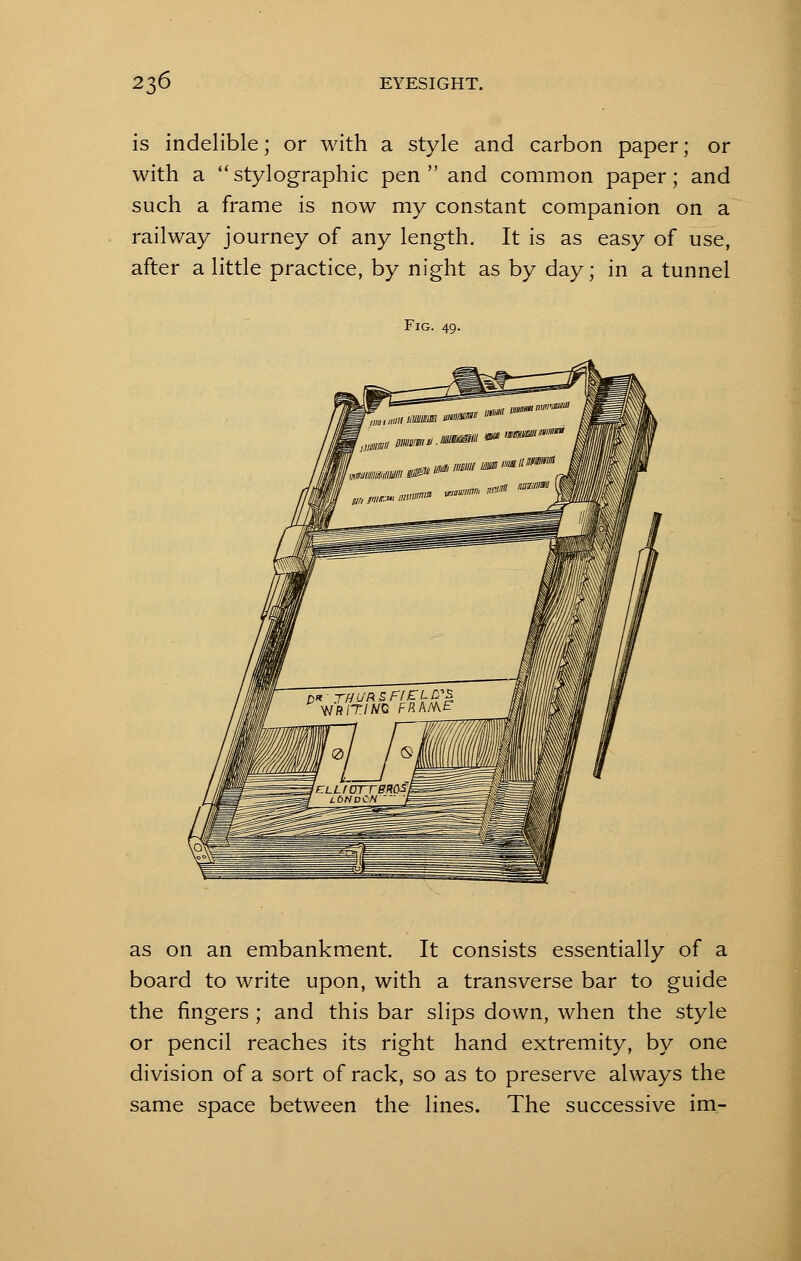 is indelible; or with a style and carbon paper; or with a stylographic pen and common paper; and such a frame is now my constant companion on a railway journey of any length. It is as easy of use, after a little practice, by night as by day; in a tunnel Fig. 49. as on an embankment. It consists essentially of a board to write upon, with a transverse bar to guide the fingers ; and this bar slips down, when the style or pencil reaches its right hand extremity, by one division of a sort of rack, so as to preserve always the same space between the lines. The successive im-