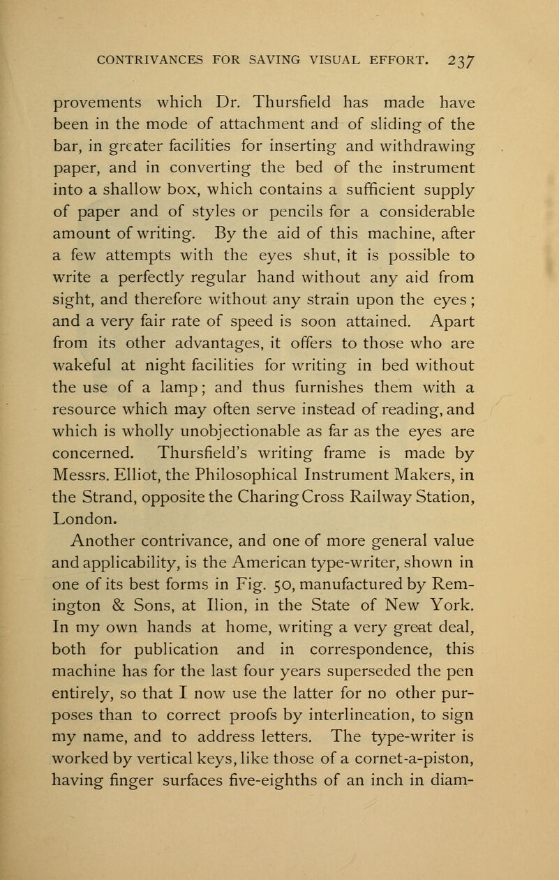 provements which Dr. Thursfield has made have been in the mode of attachment and of sliding of the bar, in greater facilities for inserting and withdrawing paper, and in converting the bed of the instrument into a shallow box, which contains a sufficient supply of paper and of styles or pencils for a considerable amount of writing. By the aid of this machine, after a few attempts with the eyes shut, it is possible to write a perfectly regular hand without any aid from sight, and therefore without any strain upon the eyes ; and a very fair rate of speed is soon attained. Apart from its other advantages, it offers to those who are wakeful at night facilities for writing in bed without the use of a lamp; and thus furnishes them with a resource which may often serve instead of reading, and which is wholly unobjectionable as far as the eyes are concerned. Thursfield's writing frame is made by Messrs. Elliot, the Philosophical Instrument Makers, in the Strand, opposite the Charing Cross Railway Station, London. Another contrivance, and one of more general value and applicability, is the American type-writer, shown in one of its best forms in Fig. 50, manufactured by Rem- ington & Sons, at Ilion, in the State of New York. In my own hands at home, writing a very great deal, both for publication and in correspondence, this machine has for the last four years superseded the pen entirely, so that I now use the latter for no other pur- poses than to correct proofs by interlineation, to sign my name, and to address letters. The type-writer is worked by vertical keys, like those of a cornet-a-piston, having finger surfaces five-eighths of an inch in diam-