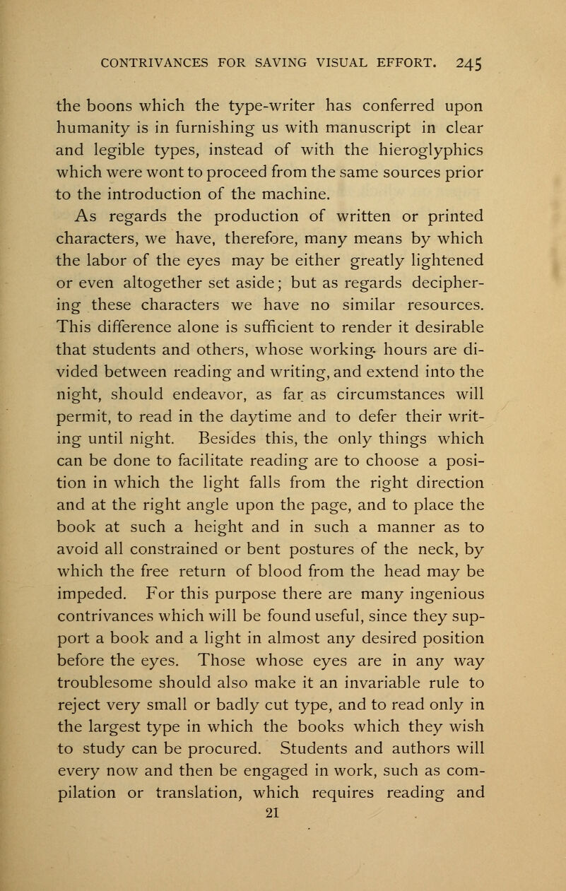 the boons which the type-writer has conferred upon humanity is in furnishing us with manuscript in clear and legible types, instead of with the hieroglyphics which were wont to proceed from the same sources prior to the introduction of the machine. As regards the production of written or printed characters, we have, therefore, many means by which the labor of the eyes may be either greatly lightened or even altogether set aside; but as regards decipher- ing these characters we have no similar resources. This difference alone is sufficient to render it desirable that students and others, whose working hours are di- vided between reading and writing, and extend into the night, should endeavor, as far as circumstances will permit, to read in the daytime and to defer their writ- ing until night. Besides this, the only things which can be done to facilitate reading are to choose a posi- tion in which the light falls from the right direction and at the right angle upon the page, and to place the book at such a height and in such a manner as to avoid all constrained or bent postures of the neck, by which the free return of blood from the head may be impeded. For this purpose there are many ingenious contrivances which will be found useful, since they sup- port a book and a light in almost any desired position before the eyes. Those whose eyes are in any way troublesome should also make it an invariable rule to reject very small or badly cut type, and to read only in the largest type in which the books which they wish to study can be procured. Students and authors will every now and then be engaged in work, such as com- pilation or translation, which requires reading and 21