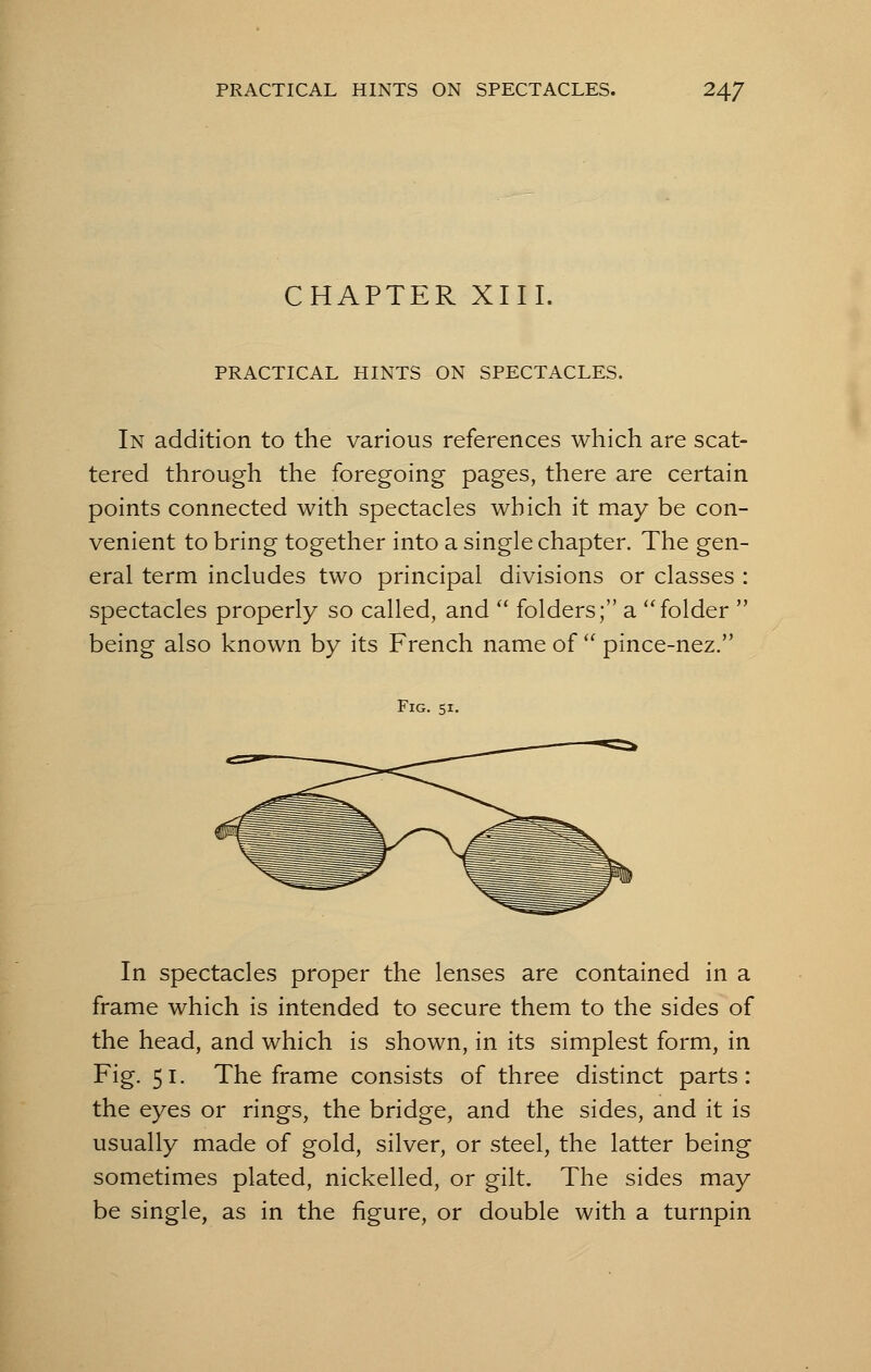 CHAPTER XIII. PRACTICAL HINTS ON SPECTACLES. In addition to the various references which are scat- tered through the foregoing pages, there are certain points connected with spectacles which it may be con- venient to bring together into a single chapter. The gen- eral term includes two principal divisions or classes : spectacles properly so called, and  folders; a folder  being also known by its French name of  pince-nez. Fig. si. In spectacles proper the lenses are contained in a frame which is intended to secure them to the sides of the head, and which is shown, in its simplest form, in Fig. 51. The frame consists of three distinct parts: the eyes or rings, the bridge, and the sides, and it is usually made of gold, silver, or steel, the latter being sometimes plated, nickelled, or gilt. The sides may be single, as in the figure, or double with a turnpin