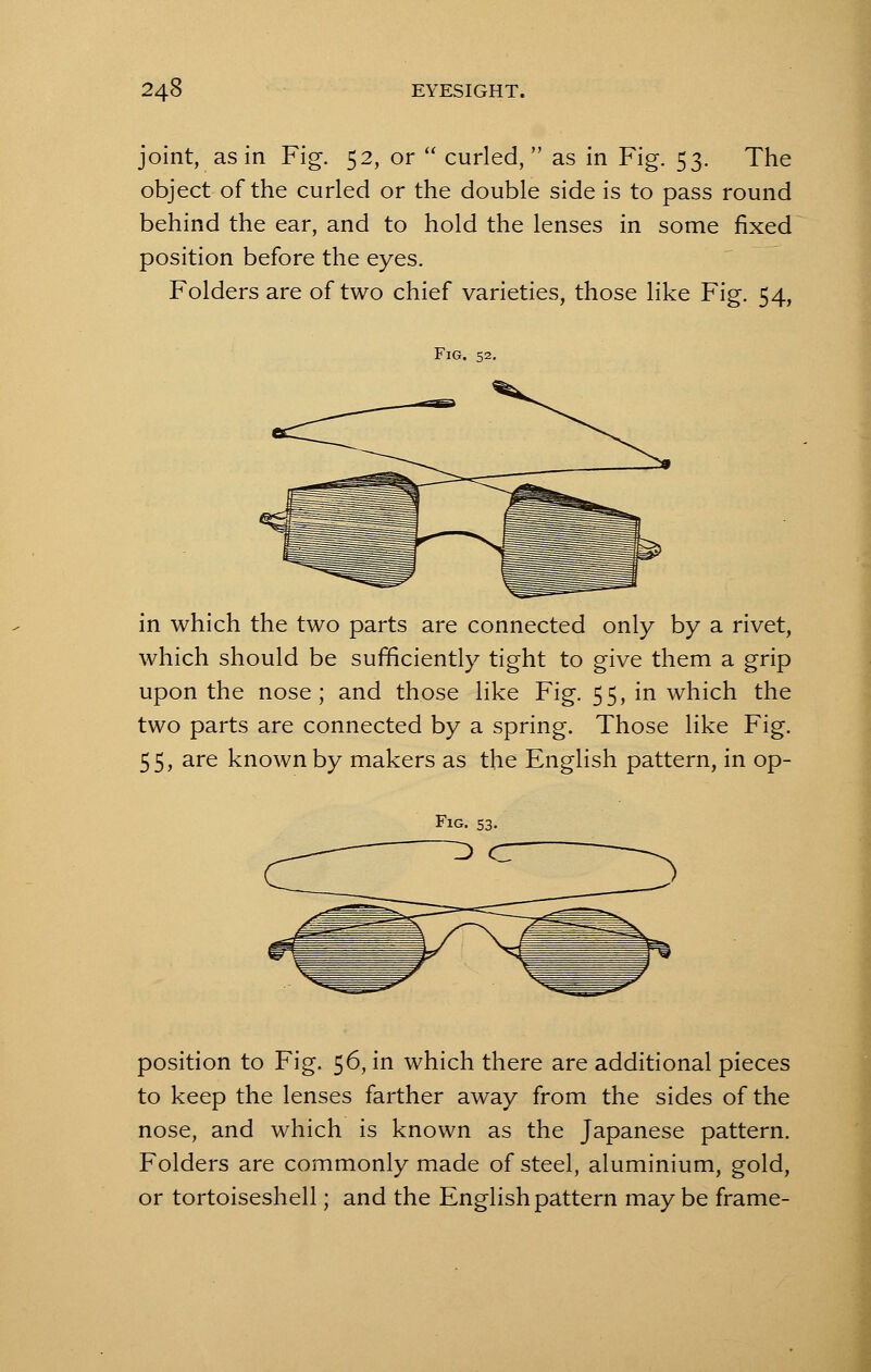 joint, as in Fig. 52, or  curled, as in Fig. 53. The object of the curled or the double side is to pass round behind the ear, and to hold the lenses in some fixed position before the eyes. Folders are of two chief varieties, those like Fig. 54, Fig. 52. in which the two parts are connected only by a rivet, which should be sufficiently tight to give them a grip upon the nose; and those like Fig. 55, in which the two parts are connected by a spring. Those like Fig. 55, are known by makers as the English pattern, in op- position to Fig. 56, in which there are additional pieces to keep the lenses farther away from the sides of the nose, and which is known as the Japanese pattern. Folders are commonly made of steel, aluminium, gold, or tortoiseshell; and the English pattern may be frame-