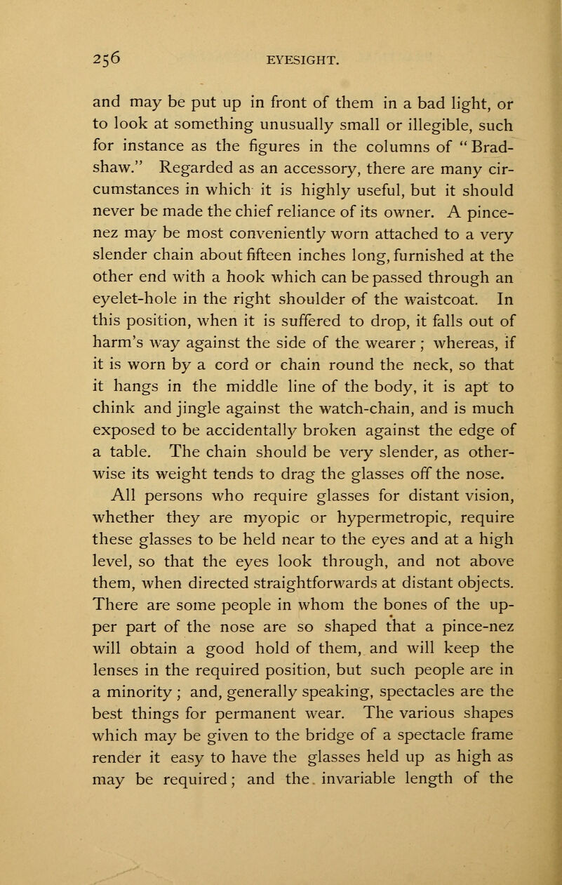 and may be put up in front of them in a bad light, or to look at something unusually small or illegible, such for instance as the figures in the columns of  Brad- shaw. Regarded as an accessory, there are many cir- cumstances in which it is highly useful, but it should never be made the chief reliance of its owner. A pince- nez may be most conveniently worn attached to a very slender chain about fifteen inches long- furnished at the other end with a hook which can be passed through an eyelet-hole in the right shoulder of the waistcoat In this position, when it is suffered to drop, it falls out of harm's way against the side of the wearer; whereas, if it is worn by a cord or chain round the neck, so that it hangs in the middle line of the body, it is apt to chink and jingle against the watch-chain, and is much exposed to be accidentally broken against the edge of a table. The chain should be very slender, as other- wise its weight tends to drag the glasses off the nose. All persons who require glasses for distant vision, whether they are myopic or hypermetropic, require these glasses to be held near to the eyes and at a high level, so that the eyes look through, and not above them, when directed straightforwards at distant objects. There are some people in whom the bones of the up- per part of the nose are so shaped that a pince-nez will obtain a good hold of them, and will keep the lenses in the required position, but such people are in a minority ; and, generally speaking, spectacles are the best things for permanent wear. The various shapes which may be given to the bridge of a spectacle frame render it easy to have the glasses held up as high as may be required; and the. invariable length of the