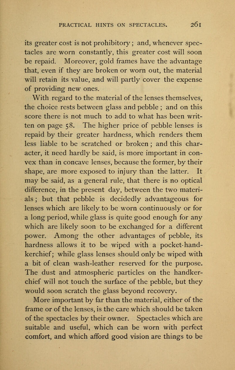 its greater cost is not prohibitory; and, whenever spec- tacles are worn constantly, this greater cost will soon be repaid. Moreover, gold frames have the advantage that, even if they are broken or worn out, the material will retain its value, and will partly cover the expense of providing new ones. With regard to the material of the lenses themselves, the choice rests between glass and pebble ; and on this score there is not much to add to what has been writ- ten on page 58. The higher price of pebble lenses is repaid by their greater hardness, which renders them less liable to be scratched or broken ; and this char- acter, it need hardly be said, is more important in con- vex than in concave lenses, because the former, by their shape, are more exposed to injury than the latter. It may be said, as a general rule, that there is no optical difference, in the present day, between the two materi- als ; but that pebble is decidedly advantageous for lenses which are likely to be worn continuously or for a long period, while glass is quite good enough for any which are likely soon to be exchanged for a different power. Among the other advantages of pebble, its hardness allows it to be wiped with a pocket-hand- kerchief; while glass lenses should only be wiped with a bit of clean wash-leather reserved for the purpose. The dust and atmospheric particles on the handker- chief will not touch the surface of the pebble, but they would soon scratch the glass beyond recovery. More important by far than the material, either of the frame or of the lenses, is the care which should be taken of the spectacles by their owner. Spectacles which are suitable and useful, which can be worn with perfect comfort, and which afford good vision are things to be