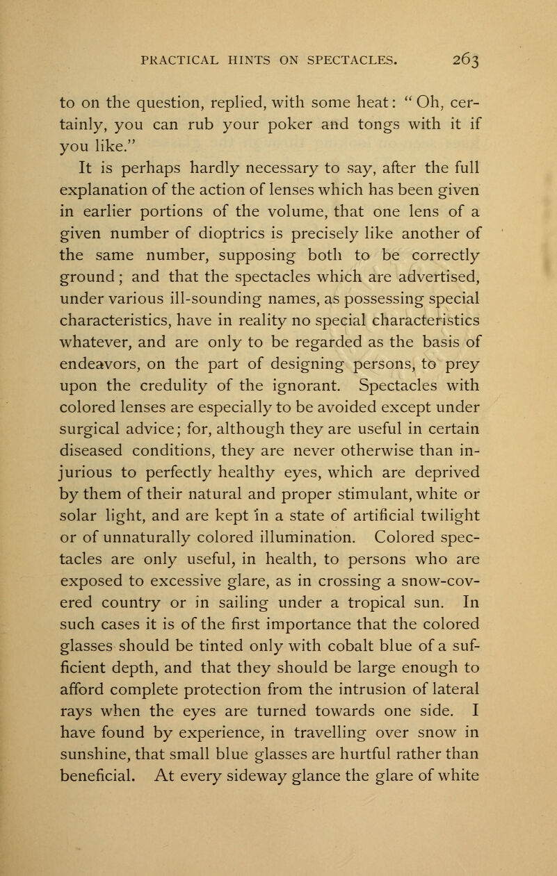 to on the question, replied, with some heat:  Oh, cer- tainly, you can rub your poker and tongs with it if you like. It is perhaps hardly necessary to say, after the full explanation of the action of lenses which has been given in earlier portions of the volume, that one lens of a given number of dioptrics is precisely like another of the same number, supposing both to be correctly ground; and that the spectacles which are advertised, under various ill-sounding names, as possessing special characteristics, have in reality no special characteristics whatever, and are only to be regarded as the basis of endeavors, on the part of designing persons, to prey upon the credulity of the ignorant. Spectacles with colored lenses are especially to be avoided except under surgical advice; for, although they are useful in certain diseased conditions, they are never otherwise than in- jurious to perfectly healthy eyes, which are deprived by them of their natural and proper stimulant, white or solar light, and are kept 'in a state of artificial twilight or of unnaturally colored illumination. Colored spec- tacles are only useful, in health, to persons who are exposed to excessive glare, as in crossing a snow-cov- ered country or in sailing under a tropical sun. In such cases it is of the first importance that the colored glasses should be tinted only with cobalt blue of a suf- ficient depth, and that they should be large enough to afford complete protection from the intrusion of lateral rays when the eyes are turned towards one side. I have found by experience, in travelling over snow in sunshine, that small blue glasses are hurtful rather than beneficial. At every sideway glance the glare of white