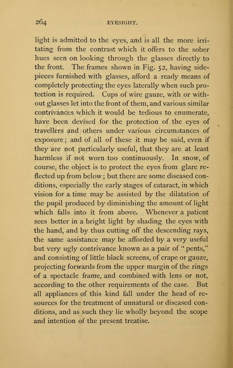 light is admitted to the eyes, and is all the more irri- tating from the contrast which it offers to the sober hues seen on looking through the glasses directly to the front. The frames shown in Fig. 52, having side- pieces furnished with glasses, afford a ready means of completely protecting the eyes laterally when such pro- tection is required. Cups of wire gauze, with or with- out glasses let into the front of them, and various similar contrivances which it would be tedious to enumerate, have been devised for the protection of the eyes of travellers and others under various circumstances of exposure; and of all of these it may be said, even if they are not particularly useful, that they are at least harmless if not worn too continuously. In snow, of course, the object is to protect the eyes from glare re- flected up from below; but there are some diseased con- ditions, especially the early stages of cataract, in which vision for a time may be assisted by the dilatation of the pupil produced by diminishing the amount of light which falls into it from above. Whenever a patient sees better in a bright light by shading the eyes with the hand, and by thus cutting off the descending rays, the same assistance may be afforded by a very useful but very ugly contrivance known as a pair of  pents, and consisting of little black screens, of crape or gauze, projecting forwards from the upper margin of the rings of a spectacle frame, and combined with lens or not, according to the other requirements of the case. But all appliances of this kind fall under the head of re- sources for the treatment of unnatural or diseased con- ditions, and as such they lie wholly beyond the scope and intention of the present treatise.
