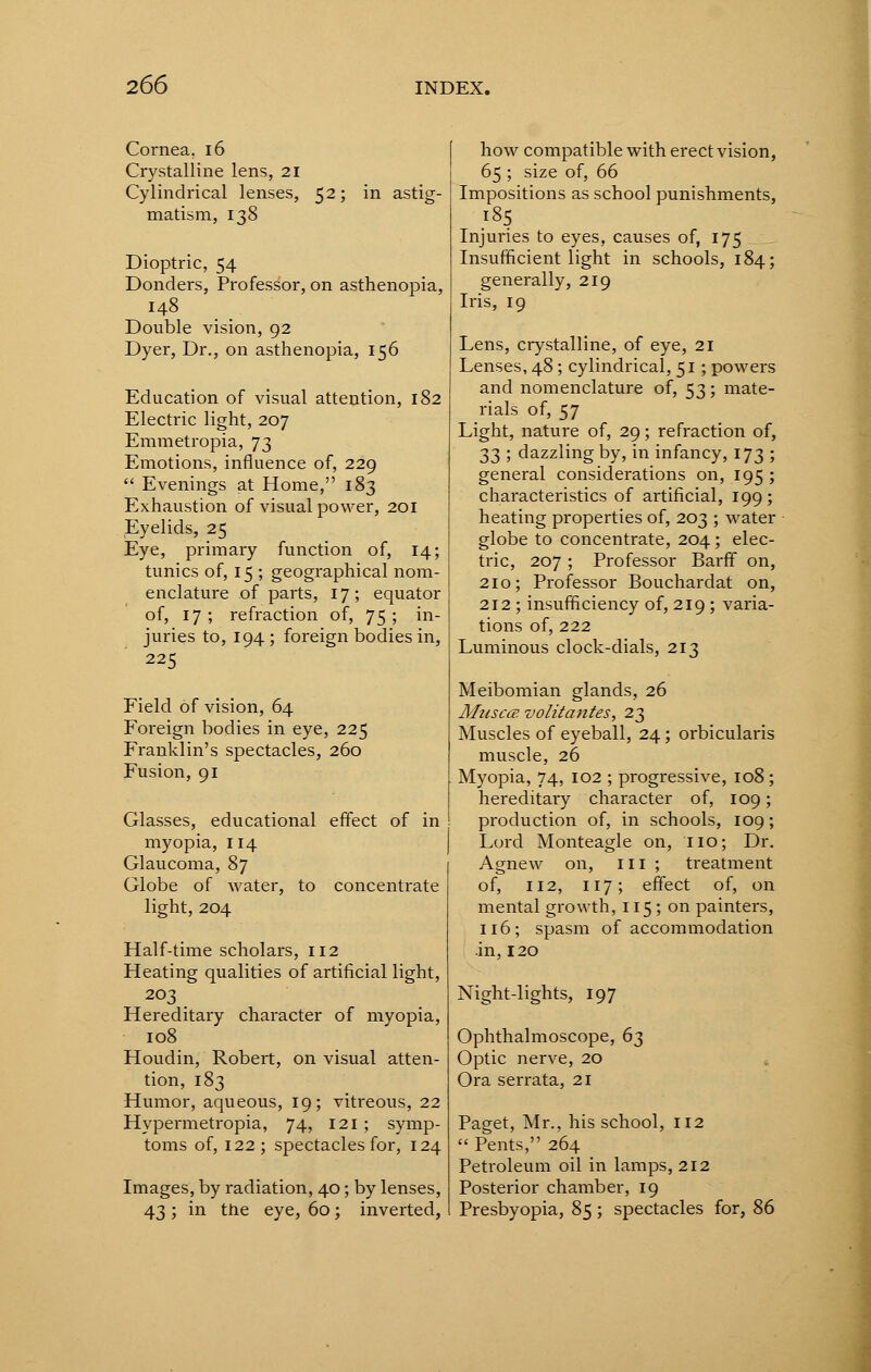 Cornea. 16 Crystalline lens, 21 Cylindrical lenses, 52; in astig- matism, 138 Dioptric, 54 Donders, Professor, on asthenopia, 148 Double vision, 92 Dyer, Dr., on asthenopia, 156 Education of visual attention, 182 Electric light, 207 Emmetropia, J3 Emotions, influence of, 229  Evenings at Home, 183 Exhaustion of visual power, 201 Eyelids, 25 Eye, primary function of, 14; tunics of, 15 ; geographical nom- enclature of parts, 17; equator of, 17; refraction of, 75; in- juries to, 194 ; foreign bodies in, 225 Field of vision, 64 Foreign bodies in eye, 225 Franklin's spectacles, 260 Fusion, 91 Glasses, educational effect of in myopia, 114 Glaucoma, Sj Globe of water, to concentrate light, 204 Half-time scholars, 112 Heating qualities of artificial light, 203 Hereditary character of myopia, 108 Houdin, Robert, on visual atten- tion, 183 Humor, aqueous, 19; vitreous, 22 Hypermetropia, 74, 121 ; symp- toms of, 122; spectacles for, 124 Images, by radiation, 40; by lenses, 43 ; in the eye, 60; inverted, how compatible with erect vision, 65 ; size of, 66 Impositions as school punishments, 185 Injuries to eyes, causes of, 175 Insufficient light in schools, 184; generally, 219 Iris, 19 Lens, crystalline, of eye, 21 Lenses, 48; cylindrical, 51; powers and nomenclature of, 53; mate- rials of, 57 Light, nature of, 29; refraction of, 33 ; dazzling by, in infancy, 173 ; general considerations on, 195; characteristics of artificial, 199; heating properties of, 203 ; water globe to concentrate, 204 ; elec- tric, 207 ; Professor Barff on, 210; Professor Bouchardat on, 212 ; insufficiency of, 219; varia- tions of, 222 Luminous clock-dials, 213 Meibomian glands, 26 Muscce volitantes, 23 Muscles of eyeball, 24; orbicularis muscle, 26 Myopia, 74, 102 ; progressive, 108; hereditary character of, 109; production of, in schools, 109; Lord Monteagle on, no; Dr. Agnew on, in ; treatment of, 112, 117; effect of, on mental growth, 115; on painters, 116; spasm of accommodation .in, 120 Night-lights, 197 Ophthalmoscope, 6^ Optic nerve, 20 Ora serrata, 21 Paget, Mr., his school, 112  Pents, 264 Petroleum oil in lamps, 212 Posterior chamber, 19 Presbyopia, 85; spectacles for, 86
