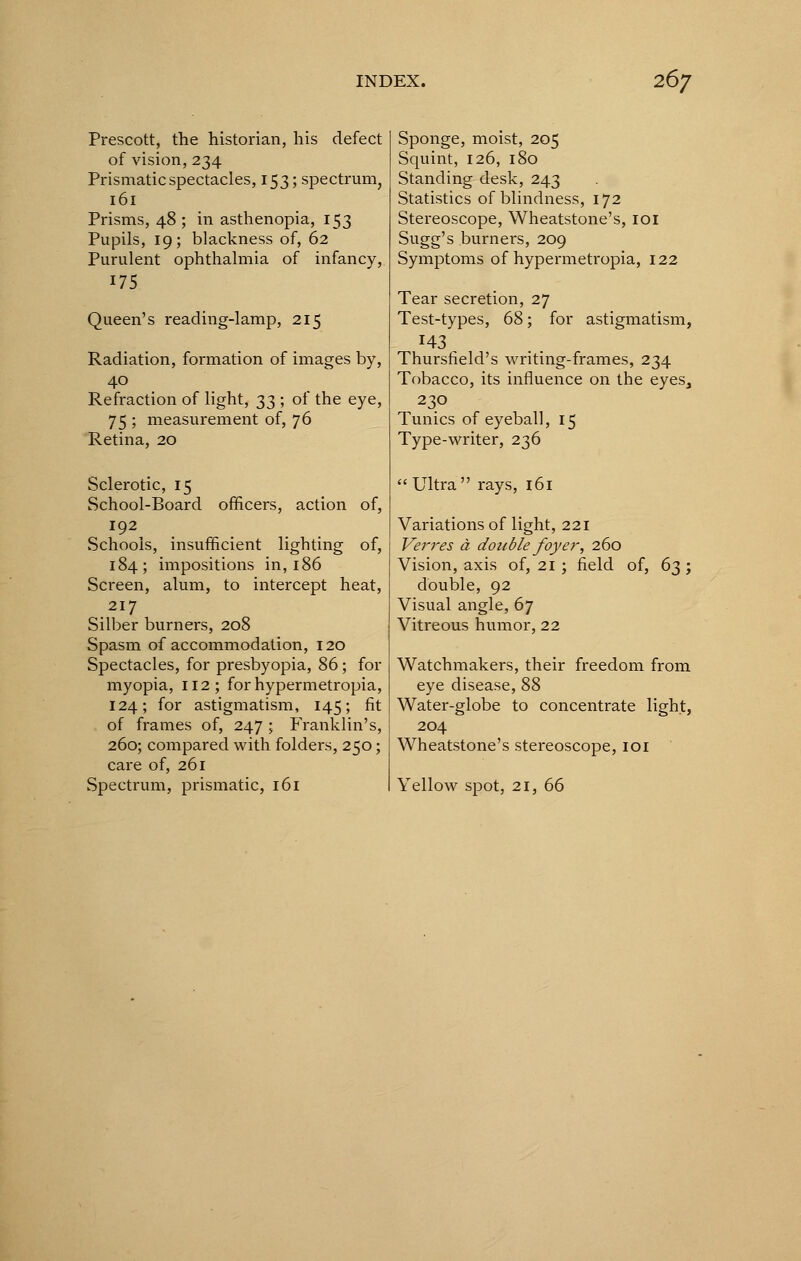 Prescott, the historian, his defect of vision, 234 Prismatic spectacles, 153; spectrum, 161 Prisms, 48 ; in asthenopia, 153 Pupils, 19; blackness of, 62 Purulent ophthalmia of infancy, 175 Queen's reading-lamp, 215 Radiation, formation of images by, 40 Refraction of light, ^3 ', of the eye, 75 ; measurement of, 76 Retina, 20 Sclerotic, 15 School-Board officers, action of, 192 Schools, insufficient lighting of, 184; impositions in, 186 Screen, alum, to intercept heat, 217 Silber burners, 208 Spasm of accommodation, 120 Spectacles, for presbyopia, 86; for myopia, 112; for hypermetropia, 124; for astigmatism, 145; fit of frames of, 247 ; Franklin's, 260; compared with folders, 250; care of, 261 Spectrum, prismatic, 161 Sponge, moist, 205 Squint, 126, 180 Standing desk, 243 Statistics of blindness, 172 Stereoscope, Wheatstone's, 101 Sugg's burners, 209 Symptoms of hypermetropia, 122 Tear secretion, 27 Test-types, 68; for astigmatism, 143 Thursfield's writing-frames, 234 Tobacco, its influence on the eyes, 230 Tunics of eyeball, 15 Type-writer, 236  Ultra rays, 161 Variations of light, 221 Verres a double foyer, ibo> Vision, axis of, 21 ; field of, 63 ; double, 92 Visual angle, 67 Vitreous humor, 22 Watchmakers, their freedom from eye disease, 88 Water-globe to concentrate light, 204 Wheatstone's stereoscope, 101 Yellow spot, 21, 66