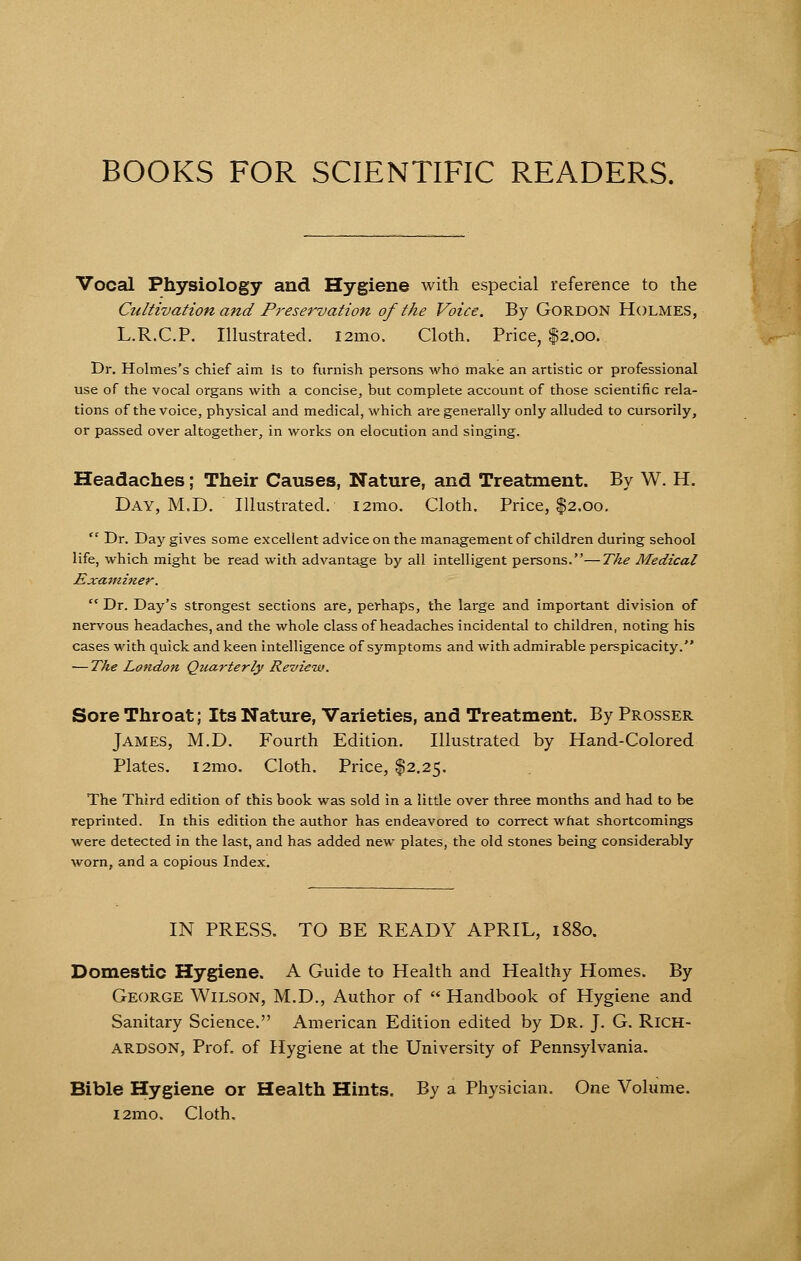 BOOKS FOR SCIENTIFIC READERS. Vocal Physiology and Hygiene with especial reference to the Cultivation and Preservation of the Voice. By Gordon Holmes, L.R.C.P. Illustrated. i2mo. Cloth. Price, $2.00. Dr. Holmes's chief aim is to furnish persons who make an artistic or professional use of the vocal organs with a concise, but complete account of those scientific rela- tions of the voice, physical and medical, which are generally only alluded to cursorily, or passed over altogether, in works on elocution and singing. Headaches; Their Causes, Nature, and Treatment. By W. H. Day, M.D. Illustrated. i2mo. Cloth. Price, $2.00.  Dr. Day gives some excellent advice on the management of children during sehool life, which might be read with advantage by all intelligent persons.—The Medical Examiner.  Dr. Day's strongest sections are, perhaps, the large and important division of nervous headaches, and the whole class of headaches incidental to children, noting his cases with quick and keen intelligence of symptoms and with admirable perspicacity. — Tke London Quarterly Review. Sore Throat; Its Nature, Varieties, and Treatment. By Prosser James, M.D. Fourth Edition. Illustrated by Hand-Colored Plates. 121110. Cloth. Price, $2.25. The Third edition of this book was sold in a little over three months and had to be reprinted. In this edition the author has endeavored to correct what shortcomings were detected in the last, and has added new plates, the old stones being considerably worn, and a copious Index. IN PRESS. TO BE READY APRIL, 1880. Domestic Hygiene. A Guide to Health and Healthy Homes. By George Wilson, M.D., Author of  Handbook of Hygiene and Sanitary Science. American Edition edited by Dr. J. G. Rich- ardson, Prof, of Hygiene at the University of Pennsylvania. Bible Hygiene or Health Hints. By a Physician. One Volume. i2mo. Cloth.