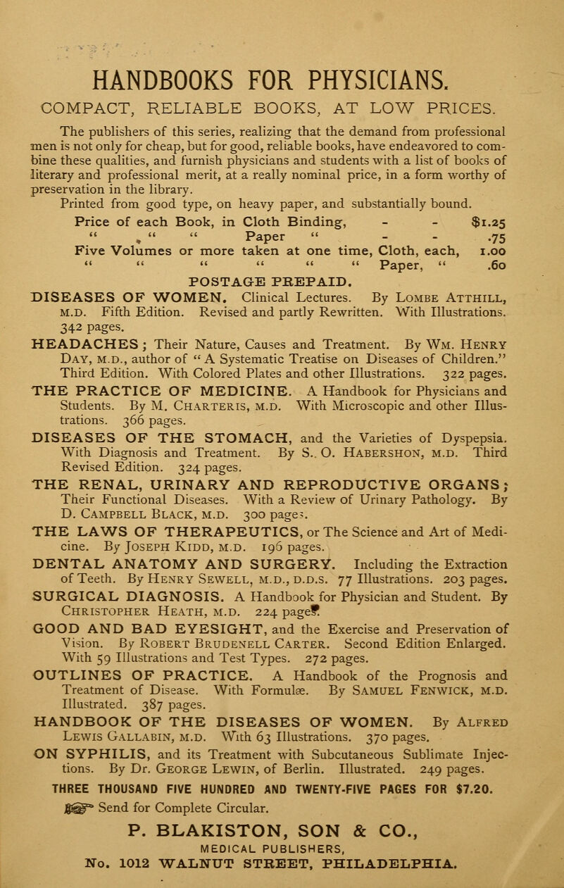 HANDBOOKS FOR PHYSICIANS. COMPACT, RELIABLE BOOKS, AT LOW PRICES. The publishers of this series, realizing that the demand from professional men is not only for cheap, but for good, reliable books, have endeavored to com- bine these qualities, and furnish physicians and students with a list of books of literary and professional merit, at a really nominal price, in a form worthy of preservation in the library. Printed from good type, on heavy paper, and substantially bound. Price of each Book, in Cloth Binding, - - $1.25 Paper  - .75 Five Volumes or more taken at one time, Cloth, each, 1.00       Paper,  .60 POSTAGE PBEPAID. DISEASES OF WOMEN. Clinical Lectures. By Lombe Atthill, M.D. Fifth Edition. Revised and partly Rewritten. With Illustrations. 342 pages. HEADACHES ; Their Nature, Causes and Treatment. By Wm. Henry Day, m.d., author of A Systematic Treatise on Diseases of Children. Third Edition. With Colored Plates and other Illustrations. 322 pages. THE PRACTICE OF MEDICINE. A Handbook for Physicians and Students. By M. Charteris, m.d. With Microscopic and other Illus- trations. 366 pages. DISEASES OF THE STOMACH, and the Varieties of Dyspepsia. With Diagnosis and Treatment. By S.. O. Habershon, m.d. Third Revised Edition. 324 pages. THE RENAL, URINARY AND REPRODUCTIVE ORGANS? Their Functional Diseases. With a Review of Urinary Pathology. By D. Campbell Black, m.d. 300 page?. THE LAWS OF THERAPEUTICS, or The Science and Art of Medi- cine. By Joseph Kidd, m.d. 196 pages. DENTAL ANATOMY AND SURGERY. Including the Extraction of Teeth. By Henry Sewell, m.d., d.d.s. 77 Illustrations. 203 pages. SURGICAL DIAGNOSIS. A Handbook for Physician and Student. By Christopher Heath, m.d. 224 page? GOOD AND BAD EYESIGHT, and the Exercise and Preservation of Vision. By Robert Brudenell Carter. Second Edition Enlarged. With 59 Illustrations and Test Types. 272 pages. OUTLINES OF PRACTICE. A Handbook of the Prognosis and Treatment of Disease. With Formula. By Samuel Fenwick, M.d. Illustrated. 387 pages. HANDBOOK OF THE DISEASES OF WOMEN. By Alfred Lewis Gallabin, m.d. With 63 Illustrations. 370 pages. ON SYPHILIS, and its Treatment with Subcutaneous Sublimate Injec- tions. By Dr. George Lewin, of Berlin. Illustrated. 249 pages. THREE THOUSAND FIVE HUNDRED AND TWENTY-FIVE PAGES FOR $7.20. Send for Complete Circular. P. BLAKISTON, SON & CO., MEDICAL PUBLISHERS, No. 1012 WALNUT STREET, PHILADELPHIA.