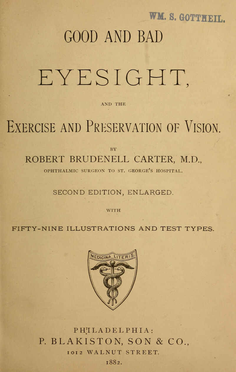 WM. S. GOTTHEIL. GOOD AND BAD EYESIGHT, AND THE Exercise and Preservation of Vision. BY ROBERT BRUDENELL CARTER, M.D., OPHTHALMIC SURGEON TO ST. GEORGE'S HOSPITAL. SECOND EDITION, ENLARGED. WITH FIFTY-NINE ILLUSTRATIONS AND TEST TYPES. PHILADELPHIA: P. BLAKISTON, SON & CO. 1012 WALNUT STREET. 1882.