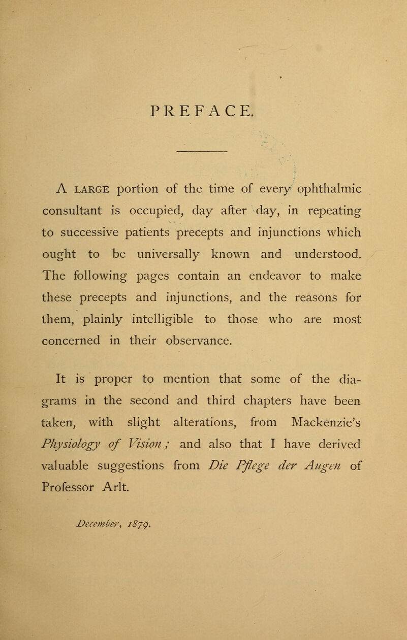 PREFACE. A large portion of the time of every ophthalmic consultant is occupied, day after day, in repeating to successive patients precepts and injunctions which ought to be universally known and understood. The following pages contain an endeavor to make these precepts and injunctions, and the reasons for them, plainly intelligible to those who are most concerned in their observance. It is proper to mention that some of the dia- grams in the second and third chapters have been taken, with slight alterations, from Mackenzie's Physiology of Vision; and also that I have derived valuable suggestions from Die Pflege der Angen of Professor Arlt. December, i8jg.