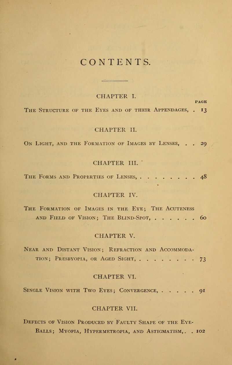 CONTENTS. CHAPTER I. PAGE The Structure of the Eyes and of their Appendages, . 13 CHAPTER II. On Light, and the Formation of Images by Lenses, . . 29 CHAPTER III. The Forms and Properties of Lenses, 48 CHAPTER IV. The Formation of Images in the Eye; The Acuteness and Field of Vision; The Blind-Spot 60 CHAPTER V. Near and Distant Vision ; Refraction and Accommoda- tion; Presbyopia, or x\ged Sight, 73 CHAPTER VI. Single Vision with Two Eyes; Convergence, 91 CHAPTER VII. Defects of Vision Produced by Faulty Shape of the Eye- Balls ; Myopia, Hypermetropia, and Astigmatism, . . 102