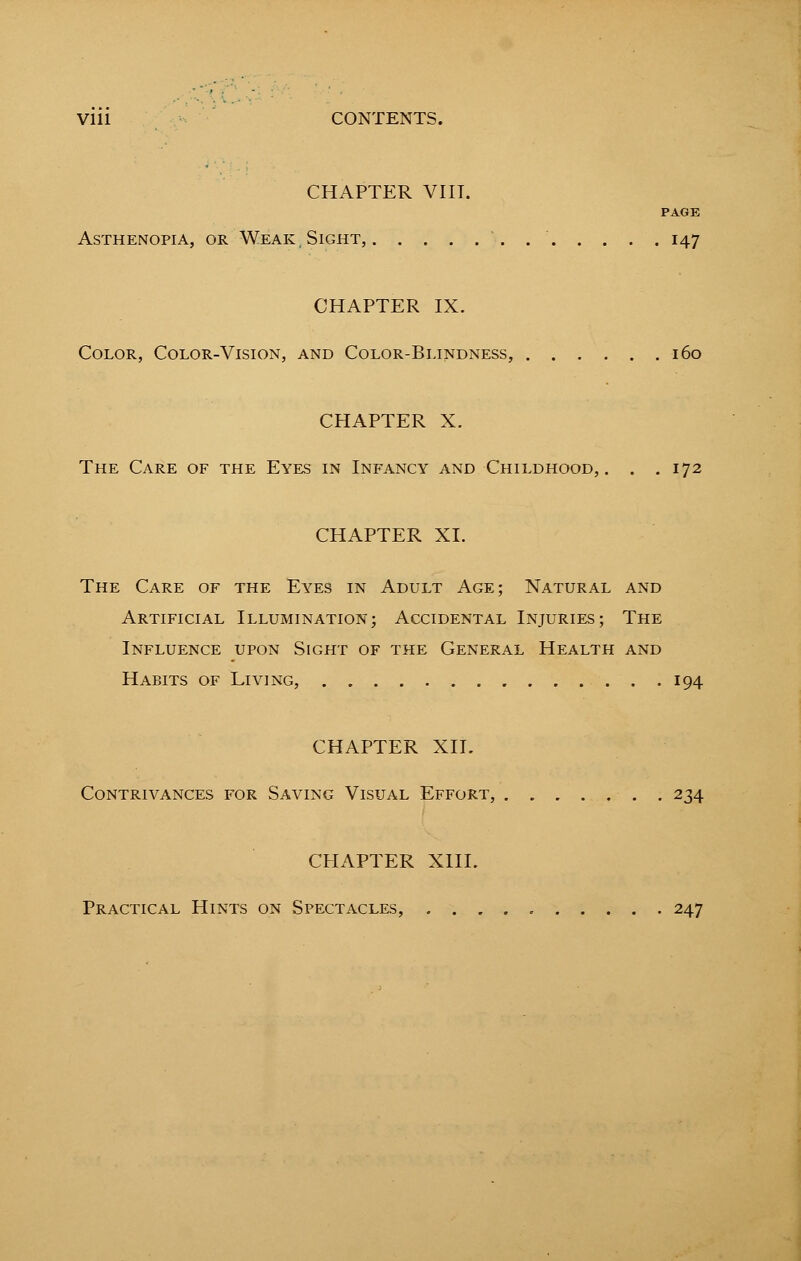 Vlll CONTENTS. CHAPTER VIII. PAGE Asthenopia, or Weak, Sight, 147 CHAPTER IX. Color, Color-Vision, and Color-Blindness, 160 CHAPTER X. The Care of the Eyes in Infancy and Childhood,. . .172 CHAPTER XI. The Care of the Eyes in Adult Age; Natural and Artificial Illumination; Accidental Injuries; The Influence upon Sight of the General Health and Habits of Living, 194 CHAPTER XII. Contrivances for Saving Visual Effort, . „ 234 CHAPTER XIII. Practical Hints on Spectacles, 247
