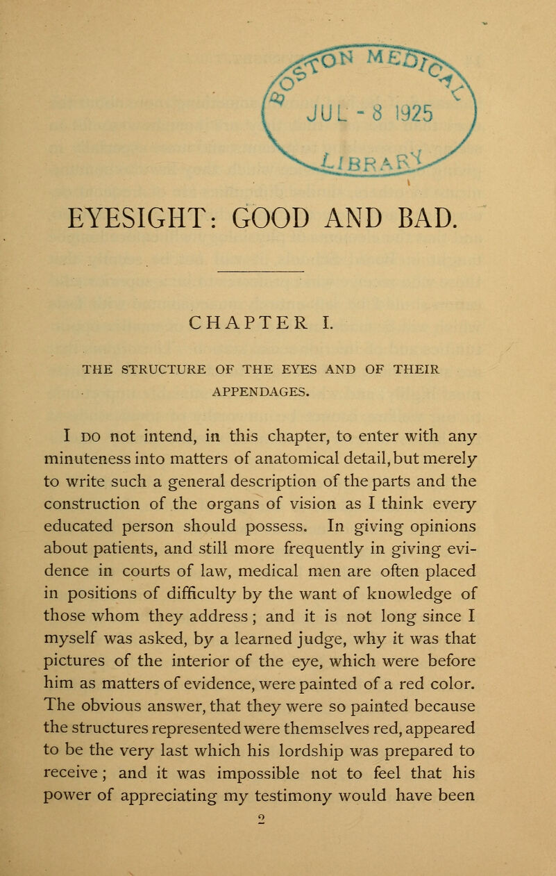 EYESIGHT: GOOD AND BAD. CHAPTER I. THE STRUCTURE OF THE EYES AND OF THEIR APPENDAGES. I do not intend, in this chapter, to enter with any minuteness into matters of anatomical detail, but merely to write such a general description of the parts and the construction of the organs of vision as I think every educated person should possess. In giving opinions about patients, and still more frequently in giving evi- dence in courts of law, medical men are often placed in positions of difficulty by the want of knowledge of those whom they address; and it is not long since I myself was asked, by a learned judge, why it was that pictures of the interior of the eye, which were before him as matters of evidence, were painted of a red color. The obvious answer, that they were so painted because the structures represented were themselves red, appeared to be the very last which his lordship was prepared to receive; and it was impossible not to feel that his power of appreciating my testimony would have been