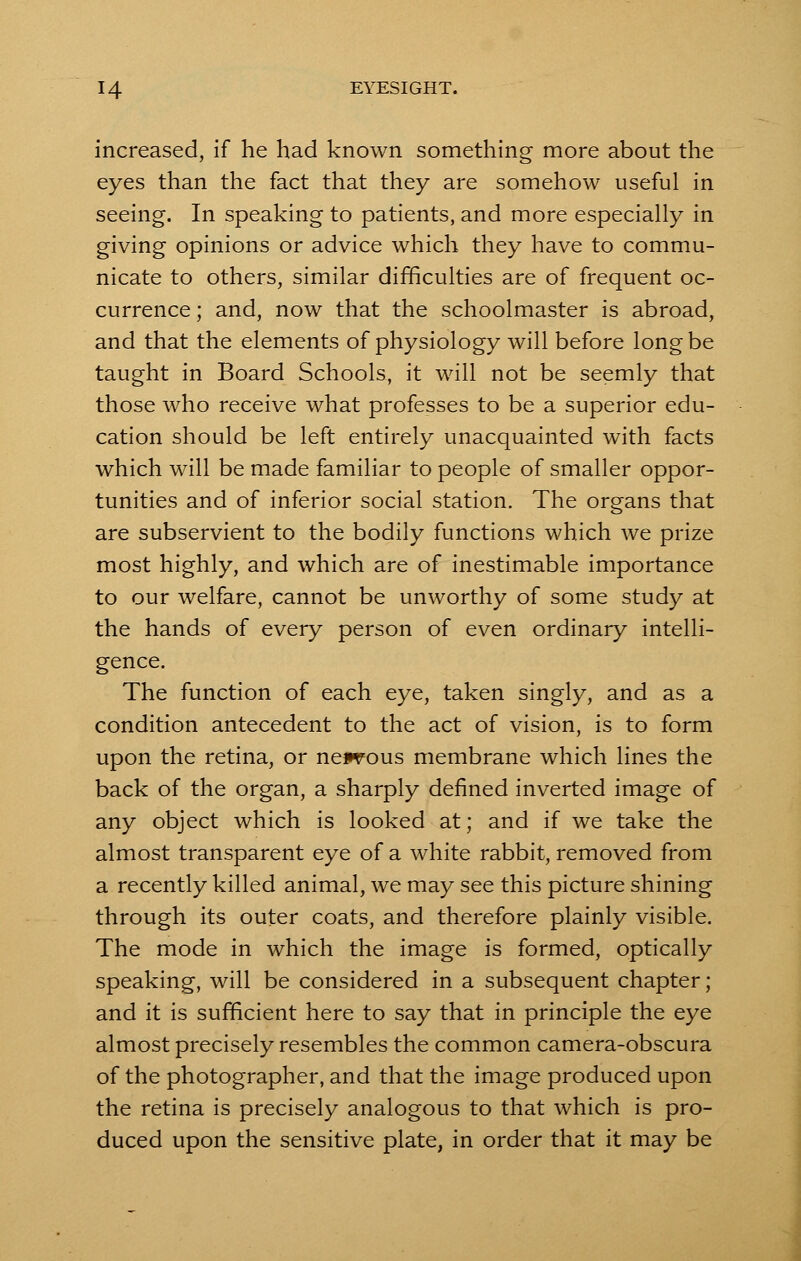 increased, if he had known something more about the eyes than the fact that they are somehow useful in seeing. In speaking to patients, and more especially in giving opinions or advice which they have to commu- nicate to others, similar difficulties are of frequent oc- currence ; and, now that the schoolmaster is abroad, and that the elements of physiology will before long be taught in Board Schools, it will not be seemly that those who receive what professes to be a superior edu- cation should be left entirely unacquainted with facts which will be made familiar to people of smaller oppor- tunities and of inferior social station. The organs that are subservient to the bodily functions which we prize most highly, and which are of inestimable importance to our welfare, cannot be unworthy of some study at the hands of every person of even ordinary intelli- gence. The function of each eye, taken singly, and as a condition antecedent to the act of vision, is to form upon the retina, or ne*vous membrane which lines the back of the organ, a sharply defined inverted image of any object which is looked at; and if we take the almost transparent eye of a white rabbit, removed from a recently killed animal, we may see this picture shining through its outer coats, and therefore plainly visible. The mode in which the image is formed, optically speaking, will be considered in a subsequent chapter; and it is sufficient here to say that in principle the eye almost precisely resembles the common camera-obscura of the photographer, and that the image produced upon the retina is precisely analogous to that which is pro- duced upon the sensitive plate, in order that it may be