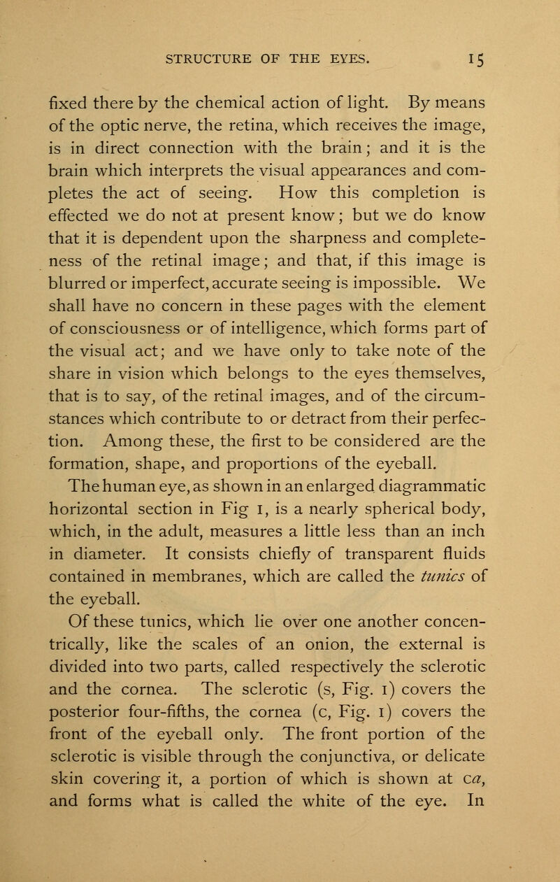 fixed there by the chemical action of light. By means of the optic nerve, the retina, which receives the image, is in direct connection with the brain; and it is the brain which interprets the visual appearances and com- pletes the act of seeing. How this completion is effected we do not at present know; but we do know that it is dependent upon the sharpness and complete- ness of the retinal image; and that, if this image is blurred or imperfect, accurate seeing is impossible. We shall have no concern in these pages with the element of consciousness or of intelligence, which forms part of the visual act; and we have only to take note of the share in vision which belongs to the eyes themselves, that is to say, of the retinal images, and of the circum- stances which contribute to or detract from their perfec- tion. Among these, the first to be considered are the formation, shape, and proportions of the eyeball. The human eye, as shown in an enlarged, diagrammatic horizontal section in Fig I, is a nearly spherical body, which, in the adult, measures a little less than an inch in diameter. It consists chiefly of transparent fluids contained in membranes, which are called the tunics of the eyeball. Of these tunics, which lie over one another concen- trically, like the scales of an onion, the external is divided into two parts, called respectively the sclerotic and the cornea. The sclerotic (s, Fig. i) covers the posterior four-fifths, the cornea (c, Fig. i) covers the front of the eyeball only. The front portion of the sclerotic is visible through the conjunctiva, or delicate skin covering it, a portion of which is shown at ca, and forms what is called the white of the eye. In