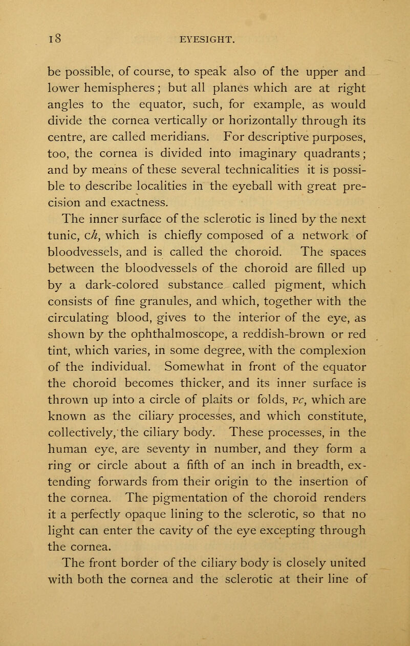 be possible, of course, to speak also of the upper and lower hemispheres; but all planes which are at right angles to the equator, such, for example, as would divide the cornea vertically or horizontally through its centre, are called meridians. For descriptive purposes, too, the cornea is divided into imaginary quadrants; and by means of these several technicalities it is possi- ble to describe localities in the eyeball with great pre- cision and exactness. The inner surface of the sclerotic is lined by the next tunic, ck, which is chiefly composed of a network of bloodvessels, and is called the choroid. The spaces between the bloodvessels of the choroid are filled up by a dark-colored substance called pigment, which consists of fine granules, and which, together with the circulating blood, gives to the interior of the eye, as shown by the ophthalmoscope, a reddish-brown or red tint, which varies, in some degree, with the complexion of the individual. Somewhat in front of the equator the choroid becomes thicker, and its inner surface is thrown up into a circle of plaits or folds, vc, which are known as the ciliary processes, and which constitute, collectively,'the ciliary body. These processes, in the human eye, are seventy in number, and they form a ring or circle about a fifth of an inch in breadth, ex- tending forwards from their origin to the insertion of the cornea. The pigmentation of the choroid renders it a perfectly opaque lining to the sclerotic, so that no light can enter the cavity of the eye excepting through the cornea. The front border of the ciliary body is closely united with both the cornea and the sclerotic at their line of