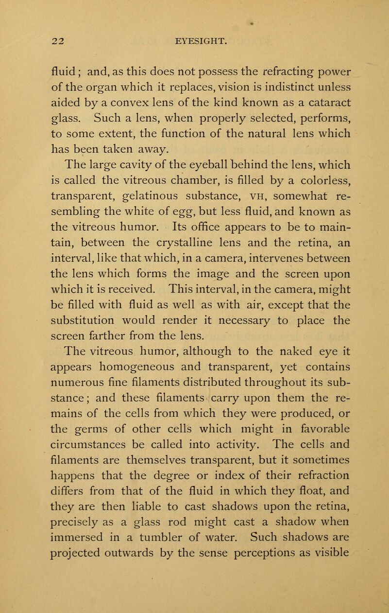 fluid ; and, as this does not possess the refracting power of the organ which it replaces, vision is indistinct unless aided by a convex lens of the kind known as a cataract glass. Such a lens, when properly selected, performs, to some extent, the function of the natural lens which has been taken away. The large cavity of the eyeball behind the lens, which is called the vitreous chamber, is filled by a colorless, transparent, gelatinous substance, vh, somewhat re- sembling the white of egg, but less fluid, and known as the vitreous humor. Its office appears to be to main- tain, between the crystalline lens and the retina, an interval, like that which, in a camera, intervenes between the lens which forms the image and the screen upon which it is received. This interval, in the camera, might be filled with fluid as well as with air, except that the substitution would render it necessary to place the screen farther from the lens. The vitreous humor, although to the naked eye it appears homogeneous and transparent, yet contains numerous fine filaments distributed throughout its sub- stance ; and these filaments carry upon them the re- mains of the cells from which they were produced, or the germs of other cells which might in favorable circumstances be called into activity. The cells and filaments are themselves transparent, but it sometimes happens that the degree or index of their refraction differs from that of the fluid in which they float, and they are then liable to cast shadows upon the retina, precisely as a glass rod might cast a shadow when immersed in a tumbler of water. Such shadows are projected outwards by the sense perceptions as visible