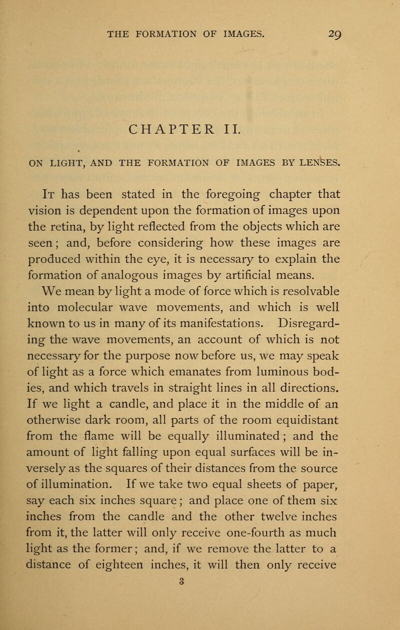 CHAPTER II. ON LIGHT, AND THE FORMATION OF IMAGES BY LENSES. It has been stated in the foregoing chapter that vision is dependent upon the formation of images upon the retina, by light reflected from the objects which are seen; and, before considering how these images are produced within the eye, it is necessary to explain the formation of analogous images by artificial means. We mean by light a mode of force which is resolvable into molecular wave movements, and which is well known to us in many of its manifestations. Disregard- ing the wave movements, an account of which is not necessary for the purpose now before us, we may speak of light as a force which emanates from luminous bod- ies, and which travels in straight lines in all directions. If we light a candle, and place it in the middle of an otherwise dark room, all parts of the room equidistant from the flame will be equally illuminated ; and the amount of light falling upon equal surfaces will be in- versely as the squares of their distances from the source of illumination. If we take two equal sheets of paper, say each six inches square; and place one of them six inches from the candle and the other twelve inches from it, the latter will only receive one-fourth as much light as the former; and, if we remove the latter to a distance of eighteen inches, it will then only receive