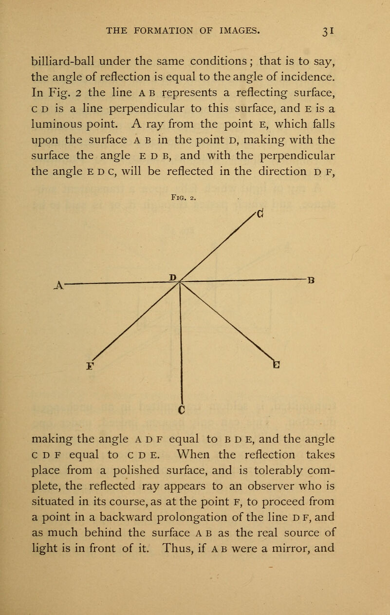 billiard-ball under the same conditions; that is to say, the angle of reflection is equal to the angle of incidence. In Fig. 2 the line A b represents a reflecting surface, c d is a line perpendicular to this surface, and e is a luminous point. A ray from the point e, which falls upon the surface ab in the point D, making with the surface the angle e d b, and with the perpendicular the angle e d c, will be reflected in the direction d f, Fig. 2. making the angle adf equal to bde, and the angle cdf equal to c d e. When the reflection takes place from a polished surface, and is tolerably com- plete, the reflected ray appears to an observer who is situated in its course, as at the point F, to proceed from a point in a backward prolongation of the line d f, and as much behind the surface ab as the real source of light is in front of it. Thus, if a b were a mirror, and