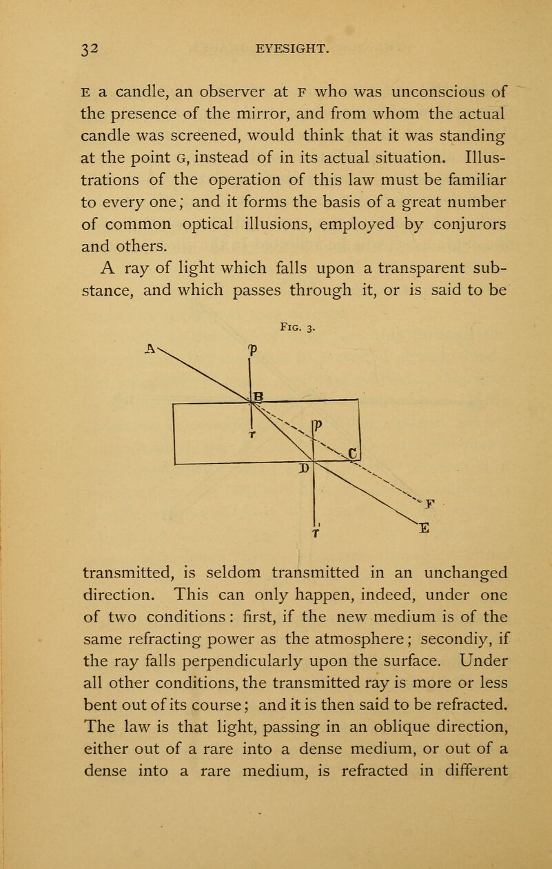 E a candle, an observer at f who was unconscious of the presence of the mirror, and from whom the actual candle was screened, would think that it was standing at the point G, instead of in its actual situation. Illus- trations of the operation of this law must be familiar to every one; and it forms the basis of a great number of common optical illusions, employed by conjurors and others. A ray of light which falls upon a transparent sub- stance, and which passes through it, or is said to be Fig. 3. transmitted, is seldom transmitted in an unchanged direction. This can only happen, indeed, under one of two conditions: first, if the new medium is of the same refracting power as the atmosphere; secondiy, if the ray falls perpendicularly upon the surface. Under all other conditions, the transmitted ray is more or less bent out of its course; and it is then said to be refracted. The law is that light, passing in an oblique direction, either out of a rare into a dense medium, or out of a dense into a rare medium, is refracted in different