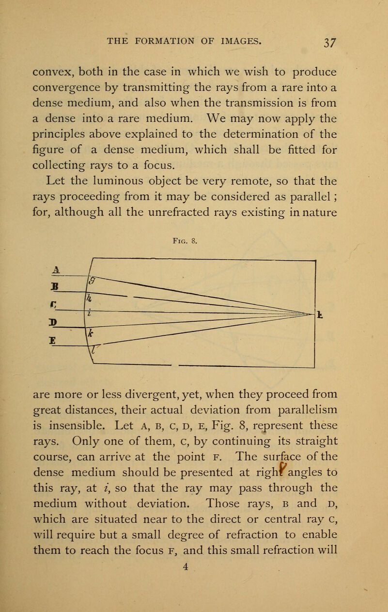 convex, both in the case in which we wish to produce convergence by transmitting the rays from a rare into a dense medium, and also when the transmission is from a dense into a rare medium. We may now apply the principles above explained to the determination of the figure of a dense medium, which shall be fitted for collecting rays to a focus. Let the luminous object be very remote, so that the rays proceeding from it may be considered as parallel; for, although all the unrefracted rays existing in nature Fig. 8. are more or less divergent, yet, when they proceed from great distances, their actual deviation from parallelism is insensible. Let A, b, c, d, e, Fig. 8, represent these rays. Only one of them, c, by continuing its straight course, can arrive at the point f. The surface of the dense medium should be presented at right angles to this ray, at i, so that the ray may pass through the medium without deviation. Those rays, b and d, which are situated near to the direct or central ray c, will require but a small degree of refraction to enable them to reach the focus f. and this small refraction will