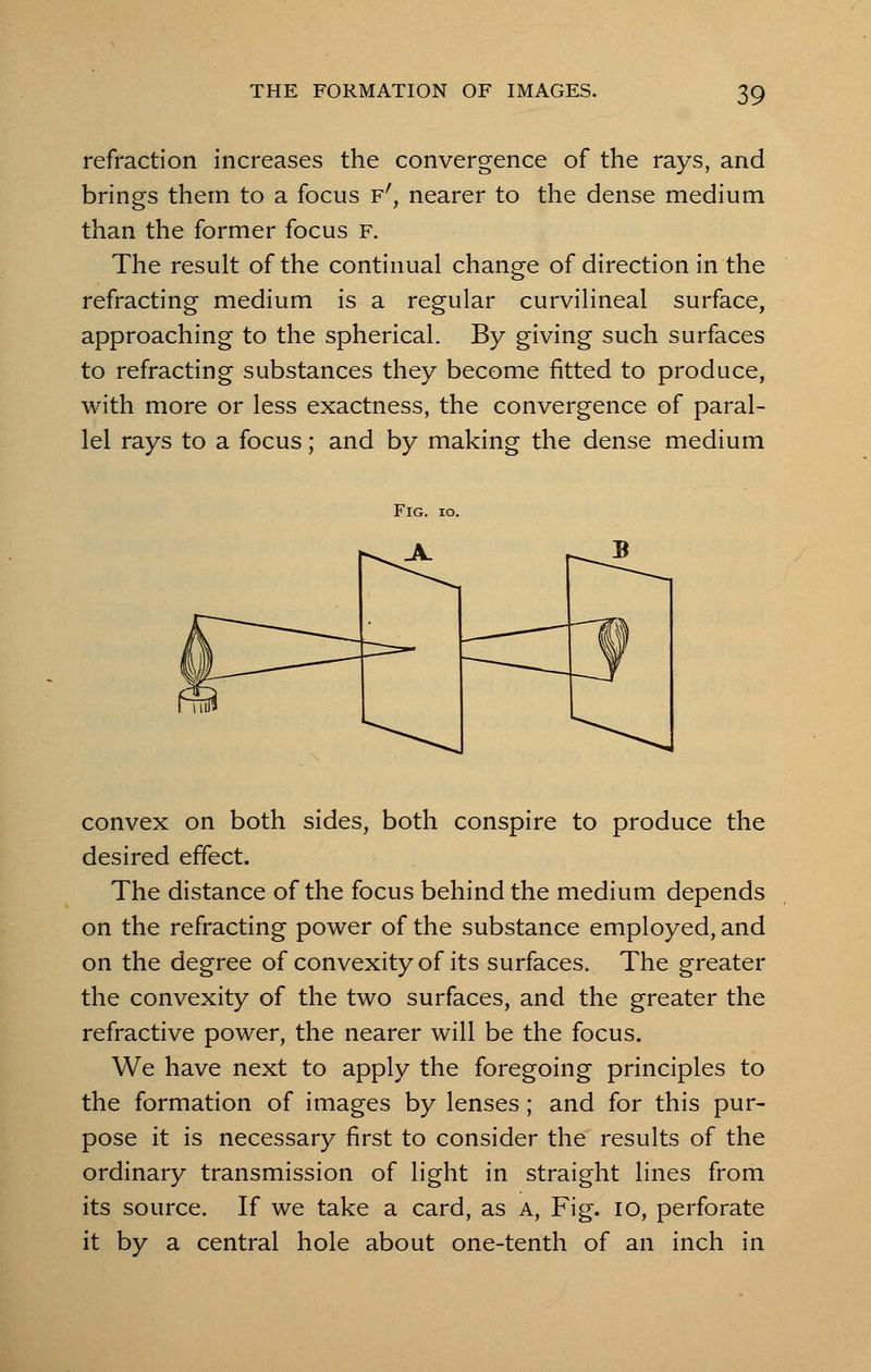 refraction increases the convergence of the rays, and brings them to a focus f', nearer to the dense medium than the former focus f. The result of the continual change of direction in the refracting medium is a regular curvilineal surface, approaching to the spherical. By giving such surfaces to refracting substances they become fitted to produce, with more or less exactness, the convergence of paral- lel rays to a focus; and by making the dense medium convex on both sides, both conspire to produce the desired effect. The distance of the focus behind the medium depends on the refracting power of the substance employed, and on the degree of convexity of its surfaces. The greater the convexity of the two surfaces, and the greater the refractive power, the nearer will be the focus. We have next to apply the foregoing principles to the formation of images by lenses; and for this pur- pose it is necessary first to consider the results of the ordinary transmission of light in straight lines from its source. If we take a card, as A, Fig. IO, perforate it by a central hole about one-tenth of an inch in