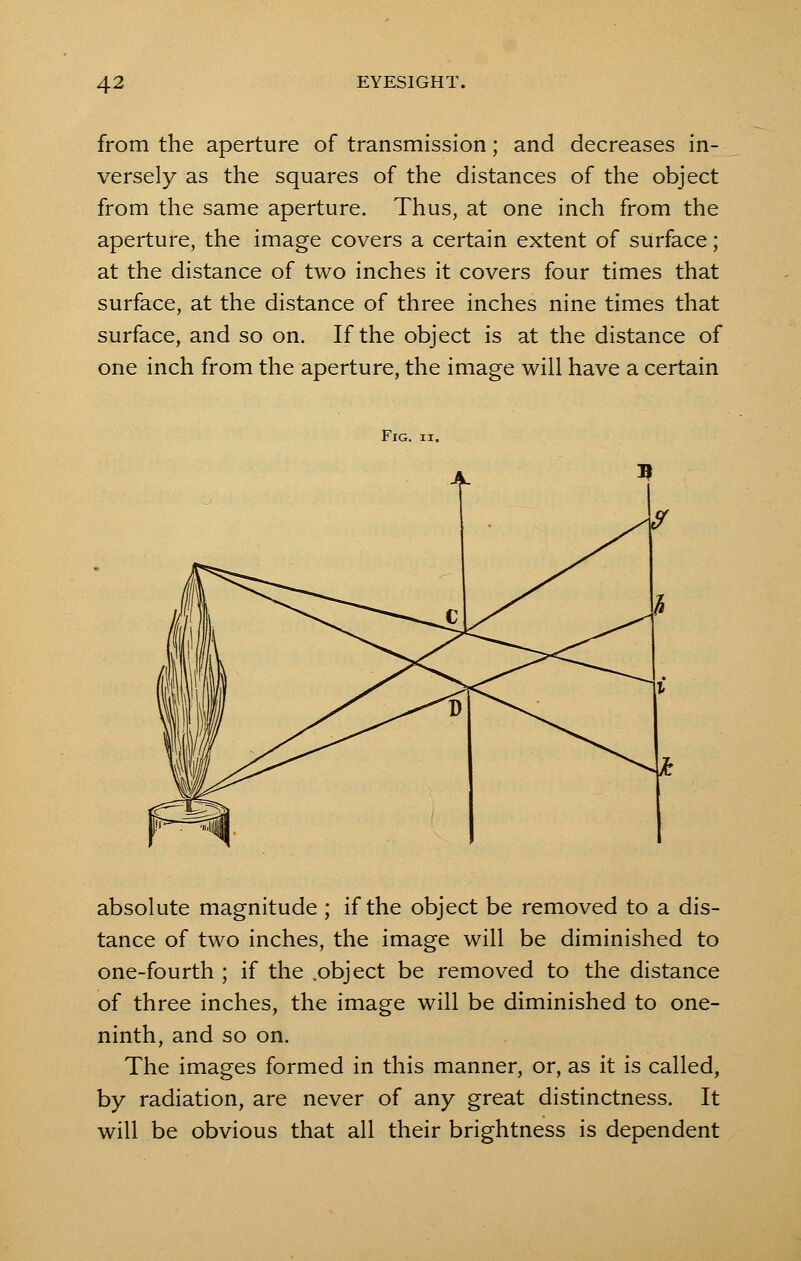 from the aperture of transmission; and decreases in- versely as the squares of the distances of the object from the same aperture. Thus, at one inch from the aperture, the image covers a certain extent of surface; at the distance of two inches it covers four times that surface, at the distance of three inches nine times that surface, and so on. If the object is at the distance of one inch from the aperture, the image will have a certain Fig. ii. absolute magnitude ; if the object be removed to a dis- tance of two inches, the image will be diminished to one-fourth ; if the .object be removed to the distance of three inches, the image will be diminished to one- ninth, and so on. The images formed in this manner, or, as it is called, by radiation, are never of any great distinctness. It will be obvious that all their brightness is dependent