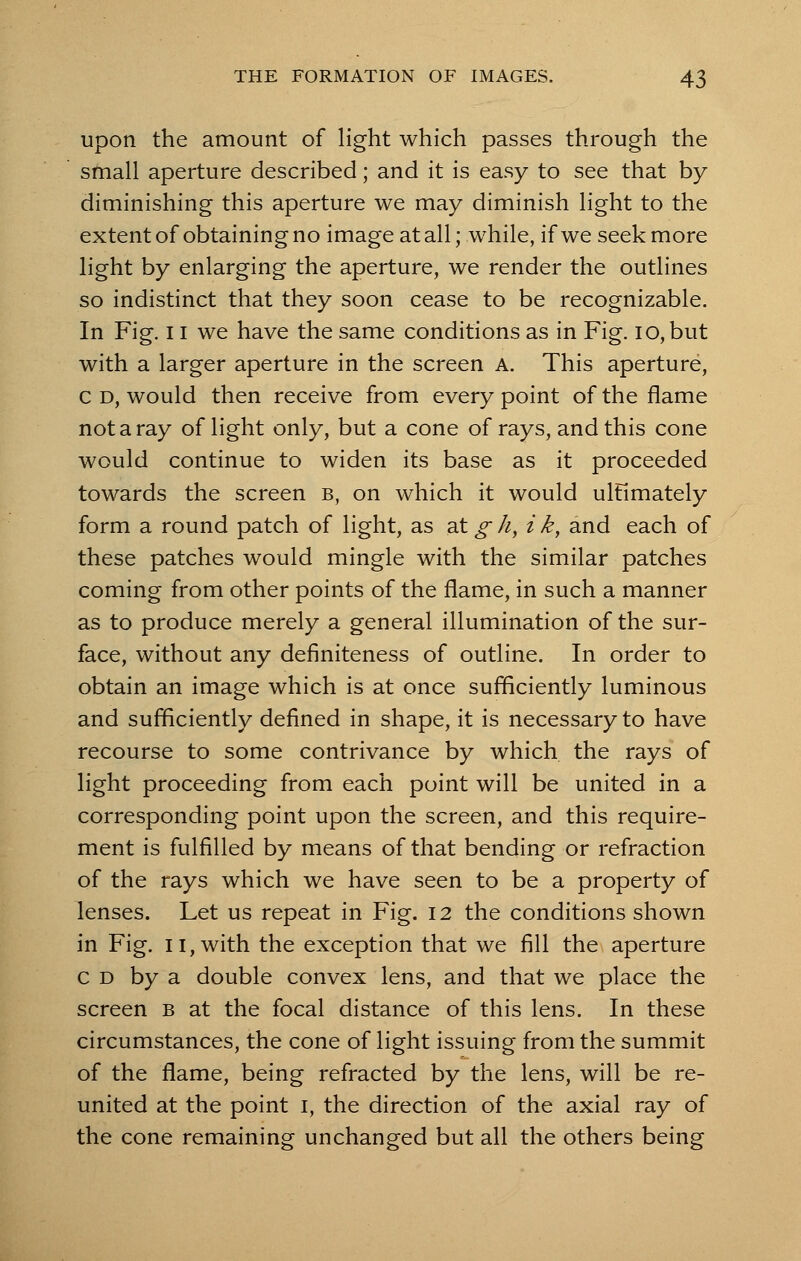 upon the amount of light which passes through the small aperture described; and it is easy to see that by diminishing this aperture we may diminish light to the extent of obtaining no image at all; while, if we seek more light by enlarging the aperture, we render the outlines so indistinct that they soon cease to be recognizable. In Fig. 11 we have the same conditions as in Fig. io,but with a larger aperture in the screen A. This aperture, c d, would then receive from every point of the flame not a ray of light only, but a cone of rays, and this cone would continue to widen its base as it proceeded towards the screen b, on which it would ulfimately form a round patch of light, as at g h, i k} and each of these patches would mingle with the similar patches coming from other points of the flame, in such a manner as to produce merely a general illumination of the sur- face, without any definiteness of outline. In order to obtain an image which is at once sufficiently luminous and sufficiently defined in shape, it is necessary to have recourse to some contrivance by which the rays of light proceeding from each point will be united in a corresponding point upon the screen, and this require- ment is fulfilled by means of that bending or refraction of the rays which we have seen to be a property of lenses. Let us repeat in Fig. 12 the conditions shown in Fig. 11, with the exception that we fill the aperture c d by a double convex lens, and that we place the screen b at the focal distance of this lens. In these circumstances, the cone of light issuing from the summit of the flame, being refracted by the lens, will be re- united at the point 1, the direction of the axial ray of the cone remaining unchanged but all the others being