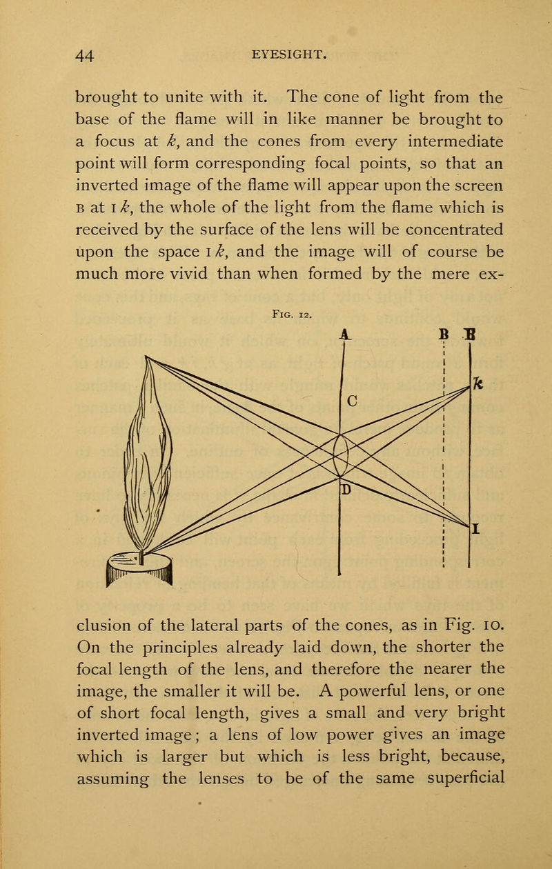 brought to unite with it. The cone of light from the base of the flame will in like manner be brought to a focus at k, and the cones from every intermediate point will form corresponding focal points, so that an inverted image of the flame will appear upon the screen b at i k, the whole of the light from the flame which is received by the surface of the lens will be concentrated upon the space i k, and the image will of course be much more vivid than when formed by the mere ex- FlG. 12. B B elusion of the lateral parts of the cones, as in Fig. 10. On the principles already laid down, the shorter the focal length of the lens, and therefore the nearer the image, the smaller it will be. A powerful lens, or one of short focal length, gives a small and very bright inverted image; a lens of low power gives an image which is larger but which is less bright, because, assuming the lenses to be of the same superficial
