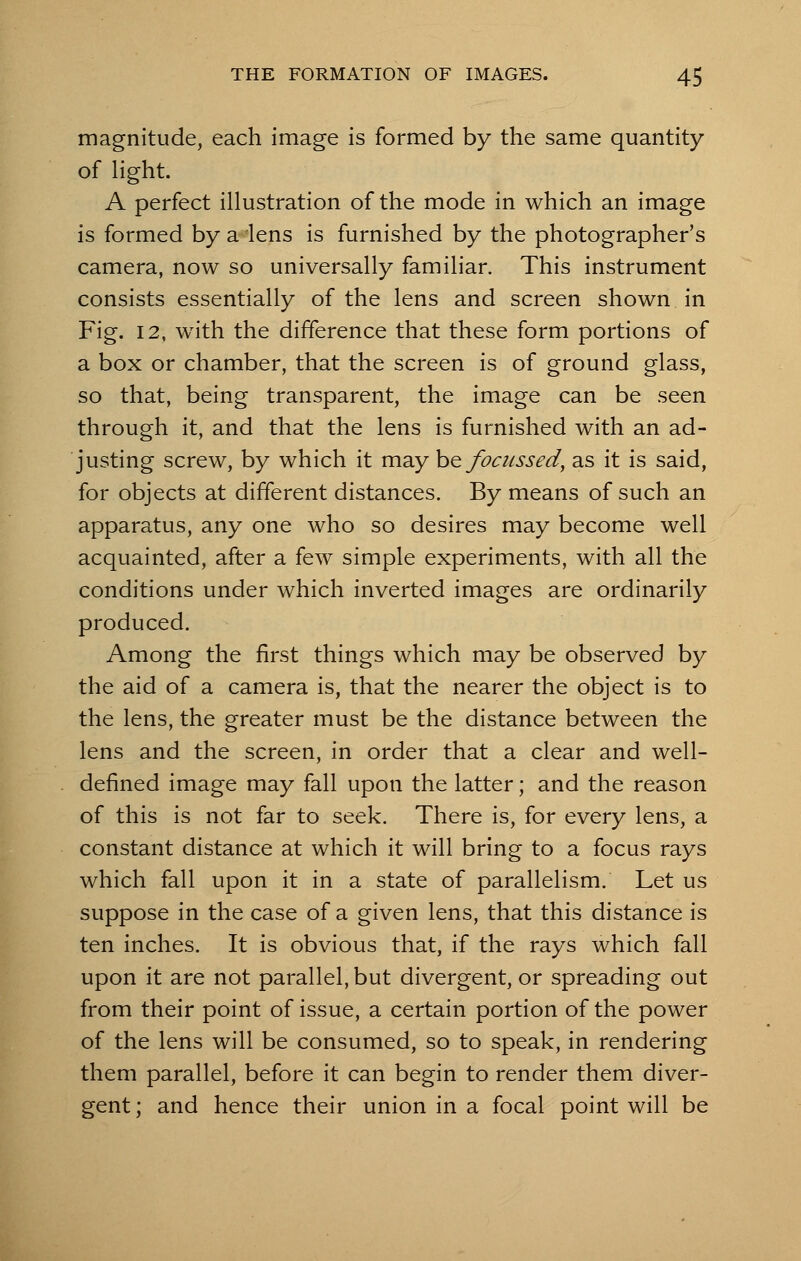 magnitude, each image is formed by the same quantity of light. A perfect illustration of the mode in which an image is formed by a 'lens is furnished by the photographer's camera, now so universally familiar. This instrument consists essentially of the lens and screen shown in Fig. 12, with the difference that these form portions of a box or chamber, that the screen is of ground glass, so that, being transparent, the image can be seen through it, and that the lens is furnished with an ad- justing screw, by which it may be focussed, as it is said, for objects at different distances. By means of such an apparatus, any one who so desires may become well acquainted, after a few simple experiments, with all the conditions under which inverted images are ordinarily produced. Among the first things which may be observed by the aid of a camera is, that the nearer the object is to the lens, the greater must be the distance between the lens and the screen, in order that a clear and well- defined image may fall upon the latter; and the reason of this is not far to seek. There is, for every lens, a constant distance at which it will bring to a focus rays which fall upon it in a state of parallelism. Let us suppose in the case of a given lens, that this distance is ten inches. It is obvious that, if the rays which fall upon it are not parallel, but divergent, or spreading out from their point of issue, a certain portion of the power of the lens will be consumed, so to speak, in rendering them parallel, before it can begin to render them diver- gent ; and hence their union in a focal point will be