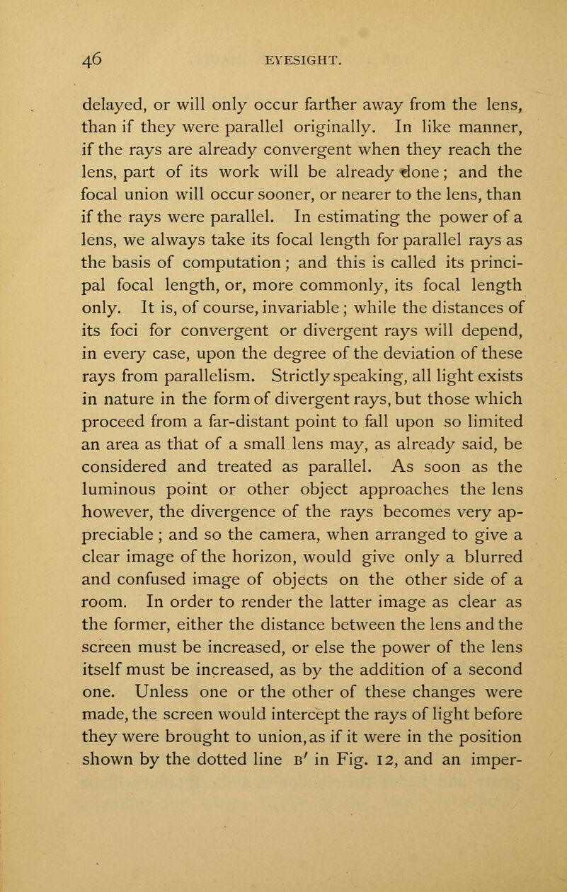 delayed, or will only occur farther away from the lens, than if they were parallel originally. In like manner, if the rays are already convergent when they reach the lens, part of its work will be already done; and the focal union will occur sooner, or nearer to the lens, than if the rays were parallel. In estimating the power of a lens, we always take its focal length for parallel rays as the basis of computation; and this is called its princi- pal focal length, or, more commonly, its focal length only. It is, of course, invariable; while the distances of its foci for convergent or divergent rays will depend, in every case, upon the degree of the deviation of these rays from parallelism. Strictly speaking, all light exists in nature in the form of divergent rays, but those which proceed from a far-distant point to fall upon so limited an area as that of a small lens may, as already said, be considered and treated as parallel. As soon as the luminous point or other object approaches the lens however, the divergence of the rays becomes very ap- preciable ; and so the camera, when arranged to give a clear image of the horizon, would give only a blurred and confused image of objects on the other side of a room. In order to render the latter image as clear as the former, either the distance between the lens and the screen must be increased, or else the power of the lens itself must be increased, as by the addition of a second one. Unless one or the other of these changes were made, the screen would intercept the rays of light before they were brought to union, as if it were in the position shown by the dotted line b' in Fig. 12, and an imper-