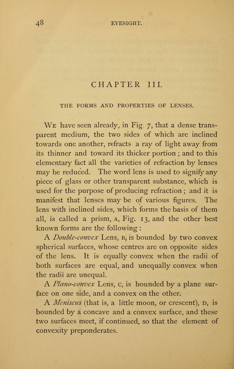 CHAPTER III. THE FORMS AND PROPERTIES OF LENSES. We have seen already, in Fig. 7, that a dense trans- parent medium, the two sides of which are inclined towards one another, refracts a ray of light away from its thinner and toward its thicker portion ; and to this elementary fact all the varieties of refraction by lenses may be reduced. The word lens is used to signify any piece of glass or other transparent substance, which is used for the purpose of producing refraction ; and it is manifest that lenses may be of various figures. The lens with inclined sides, which forms the basis of them all, is called a prism, a, Fig. 13, and the other best known forms are the following : A Double-convex Lens, b, is bounded by two convex spherical surfaces, whose centres are on opposite sides of the lens. It is equally convex when the radii of both surfaces are equal, and unequally convex when the radii are unequal. A Plano-convex Lens, c, is bounded by a plane sur- face on one side, and a convex on the other. A Meniscus (that is, a little moon, or crescent), d, is bounded by a concave and a convex surface, and these two surfaces meet, if continued, so that the element of convexity preponderates.