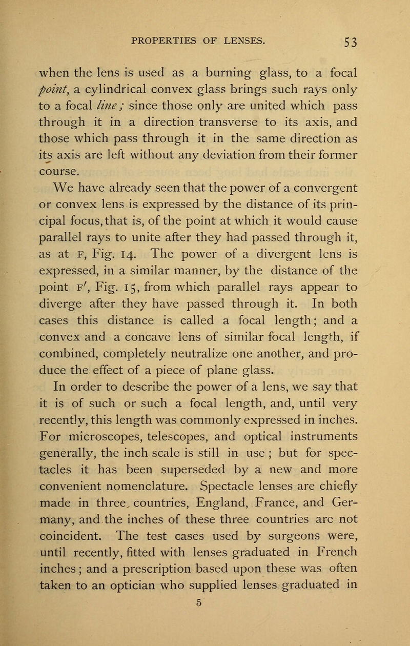 when the lens is used as a burning glass, to a focal point, a cylindrical convex glass brings such rays only to a focal line; since those only are united which pass through it in a direction transverse to its axis, and those which pass through it in the same direction as its axis are left without any deviation from their former course. We have already seen that the power of a convergent or convex lens is expressed by the distance of its prin- cipal focus, that is, of the point at which it would cause parallel rays to unite after they had passed through it, as at f, Fig. 14. The power of a divergent lens is expressed, in a similar manner, by the distance of the point Fr, Fig. 15, from which parallel rays appear to diverge after they have passed through it. In both cases this distance is called a focal length; and a convex and a concave lens of similar focal length, if combined, completely neutralize one another, and pro- duce the effect of a piece of plane glass. In order to describe the power of a lens, we say that it is of such or such a focal length, and, until very recently, this length was commonly expressed in inches. For microscopes, telescopes, and optical instruments generally, the inch scale is still in use ; but for spec- tacles it has been superseded by a new and more convenient nomenclature. Spectacle lenses are chiefly made in three, countries, England, France, and Ger- many, and the inches of these three countries are not coincident. The test cases used by surgeons were, until recently, fitted with lenses graduated in French inches; and a prescription based upon these was often taken to an optician who supplied lenses graduated in 5