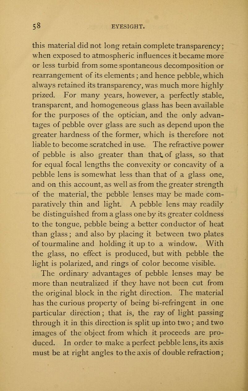 this material did not long retain complete transparency; when exposed to atmospheric influences it became more or less turbid from some spontaneous decomposition or rearrangement of its elements ; and hence pebble, which always retained its transparency, was much more highly prized. For many years, however, a perfectly stable, transparent, and homogeneous glass has been available for the purposes of the optician, and the only advan- tages of pebble over glass are such as depend upon the greater hardness of the former, which is therefore not liable to become scratched in use. The refractive power of pebble is also greater than that of glass, so that for equal focal lengths the convexity or concavity of a pebble lens is somewhat less than that of a glass one, and on this account, as well as from the greater strength of the material, the pebble lenses may be made com- paratively thin and light. A pebble lens may readily be distinguished from a glass one by its greater coldness to the tongue, pebble being a better conductor of heat than glass; and also by placing it between two plates of tourmaline and holding it up to a window. With the glass, no effect is produced, but with pebble the light is polarized, and rings of color become visible. The ordinary advantages of pebble lenses may be more than neutralized if they have not been cut from the original block in the right direction. The material has the curious property of being bi-refringent in one particular direction; that is, the ray of light passing through it in this direction is split up into two; and two images of the object from which it proceeds are pro- duced. In order to make a perfect pebble lens, its axis must be at right angles to the axis of double refraction;