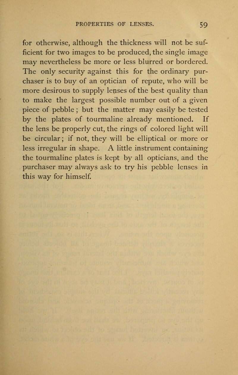 for otherwise, although the thickness will not be suf- ficient for two images to be produced, the single image may nevertheless be more or less blurred or bordered. The only security against this for the ordinary pur- chaser is to buy of an optician of repute, who will be more desirous to supply lenses of the best quality than to make the largest possible number out of a given piece of pebble ; but the matter may easily be tested by the plates of tourmaline already mentioned. If the lens be properly cut, the rings of colored light will be circular; if not, they will be elliptical or more or less irregular in shape. A little instrument containing the tourmaline plates is kept by all opticians, and the purchaser may always ask to try his pebble lenses in this way for himself.