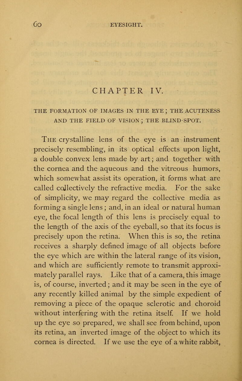 CHAPTER IV. THE FORMATION OF IMAGES IN THE EYE J THE ACUTENESS AND THE FIELD OF VISION ) THE BLIND-SPOT. The crystalline lens of the eye is an instrument precisely resembling, in its optical effects upon light, a double convex lens made by art; and together with the cornea and the aqueous and the vitreous humors, which somewhat assist its operation, it forms what are called collectively the refractive media. For the sake of simplicity, we may regard the collective media as forming a single lens ; and, in an ideal or natural human eye, the focal length of this lens is precisely equal to the length of the axis of the eyeball, so that its focus is precisely upon the retina. When this is so, the retina receives a sharply defined image of all objects before the eye which are within the lateral range of its vision, and which are sufficiently remote to transmit approxi- mately parallel rays. Like that of a camera, this image is, of course, inverted; and it may be seen in the eye of any recently killed animal by the simple expedient of removing a piece of the opaque sclerotic and choroid without interfering with the retina itself. If we hold up the eye so prepared, we shall see from behind, upon its retina, an inverted image of the object to which its cornea is directed. If we use the eye of a white rabbit,
