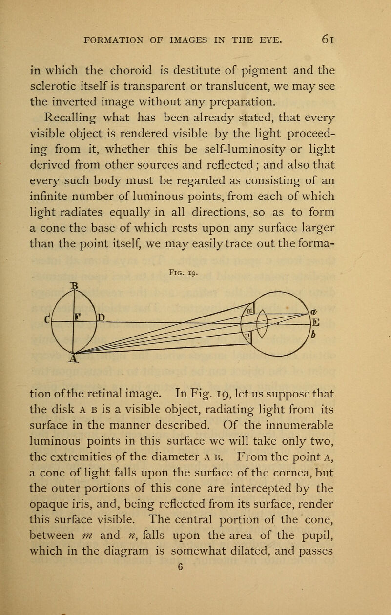 in which the choroid is destitute of pigment and the sclerotic itself is transparent or translucent, we may see the inverted image without any preparation. Recalling what has been already stated, that every visible object is rendered visible by the light proceed- ing from it, whether this be self-luminosity or light derived from other sources and reflected ; and also that every such body must be regarded as consisting of an infinite number of luminous points, from each of which light radiates equally in all directions, so as to form a cone the base of which rests upon any surface larger than the point itself, we may easily trace out the forma- Fig. 19. tion of the retinal image. In Fig. 19, let us suppose that the disk a b is a visible object, radiating light from its surface in the manner described. Of the innumerable luminous points in this surface we will take only two, the extremities of the diameter a b. From the point a, a cone of light falls upon the surface of the cornea, but the outer portions of this cone are intercepted by the opaque iris, and, being reflected from its surface, render this surface visible. The central portion of the cone, between m and ;z, falls upon the area of the pupil, which in the diagram is somewhat dilated, and passes 6