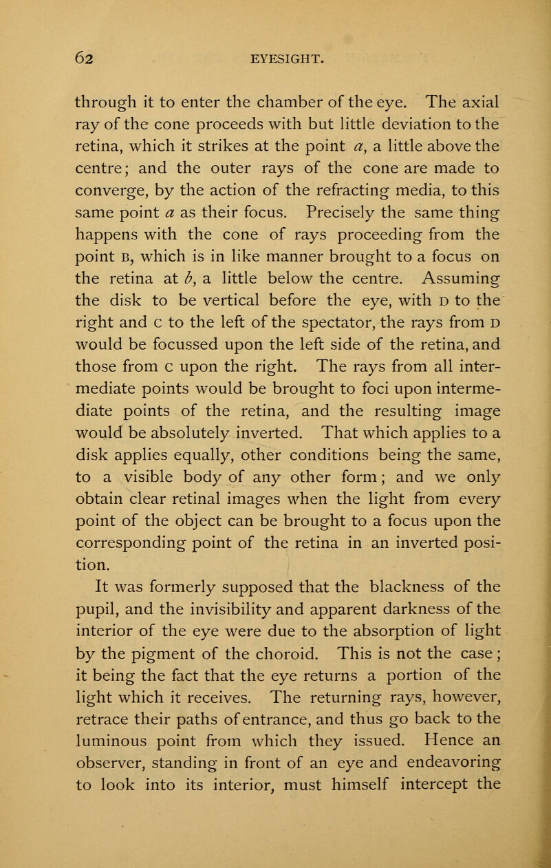 through it to enter the chamber of the eye. The axial ray of the cone proceeds with but little deviation to the retina, which it strikes at the point a, a little above the centre; and the outer rays of the cone are made to converge, by the action of the refracting media, to this same point a as their focus. Precisely the same thing happens with the cone of rays proceeding from the point b, which is in like manner brought to a focus on the retina at b, a little below the centre. Assuming the disk to be vertical before the eye, with d to the right and c to the left of the spectator, the rays from d would be focussed upon the left side of the retina, and those from c upon the right. The rays from all inter- mediate points would be brought to foci upon interme- diate points of the retina, and the resulting image would be absolutely inverted. That which applies to a disk applies equally, other conditions being the same, to a visible body of any other form; and we only obtain clear retinal images when the light from every point of the object can be brought to a focus upon the corresponding point of the retina in an inverted posi- tion. It was formerly supposed that the blackness of the pupil, and the invisibility and apparent darkness of the interior of the eye were due to the absorption of light by the pigment of the choroid. This is not the case; it being the fact that the eye returns a portion of the light which it receives. The returning rays, however, retrace their paths of entrance, and thus go back to the luminous point from which they issued. Hence an observer, standing in front of an eye and endeavoring to look into its interior, must himself intercept the
